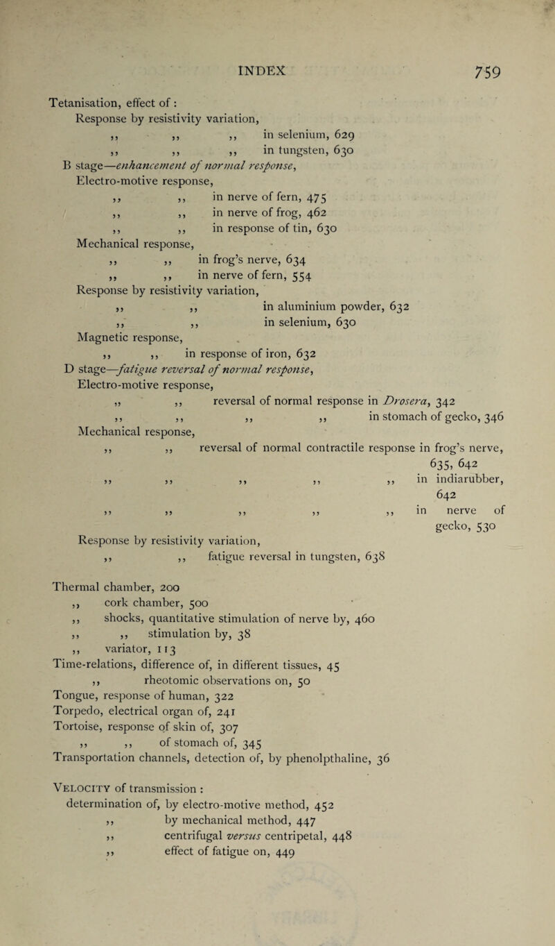 11 9 1 I 9 II 11 11 19 11 11 11 11 5 1 11 11 11 11 11 Tetanisation, effect of: Response by resistivity variation, in selenium, 629 in tungsten, 630 B stage—enhancement of normal response, Electro-motive response, ,, in nerve of fern, 475 in nerve of frog, 462 in response of tin, 630 Mechanical response, ,, in frog’s nerve, 634 ,, in nerve of fern, 554 Response by resistivity variation, in aluminium powder, 632 in selenium, 630 Magnetic response, ,, ,, in response of iron, 632 D stage—fatigue reversal of normal response, Electro-motive response, reversal of normal response in Dr os era, 342 ,, ,, in stomach of gecko, 346 Mechanical response, ,, ,, reversal of normal contractile response in frog’s nerve, 635> 642 ,, ,, ,, ,, ,, in indiarubber, 642 >> ,> ,, ,, ,, in nerve of gecko, 530 Response by resistivity variation, ,, fatigue reversal in tungsten, 638 11 1 1 1 1 1 1 1 1 Thermal chamber, 200 ,, cork chamber, 500 ,, shocks, quantitative stimulation of nerve by, 460 ,, ,, stimulation by, 38 ,, variator, 113 Time-relations, difference of, in different tissues, 45 ,, rheotomic observations on, 50 Tongue, response of human, 322 Torpedo, electrical organ of, 241 Tortoise, response of skin of, 307 ,, ,, of stomach of, 345 Transportation channels, detection of, by phenolpthaline, 36 Velocity of transmission : determination of, by electro-motive method, 452 ,, by mechanical method, 447 ,, centrifugal versus centripetal, 448 5j effect of fatigue on, 449