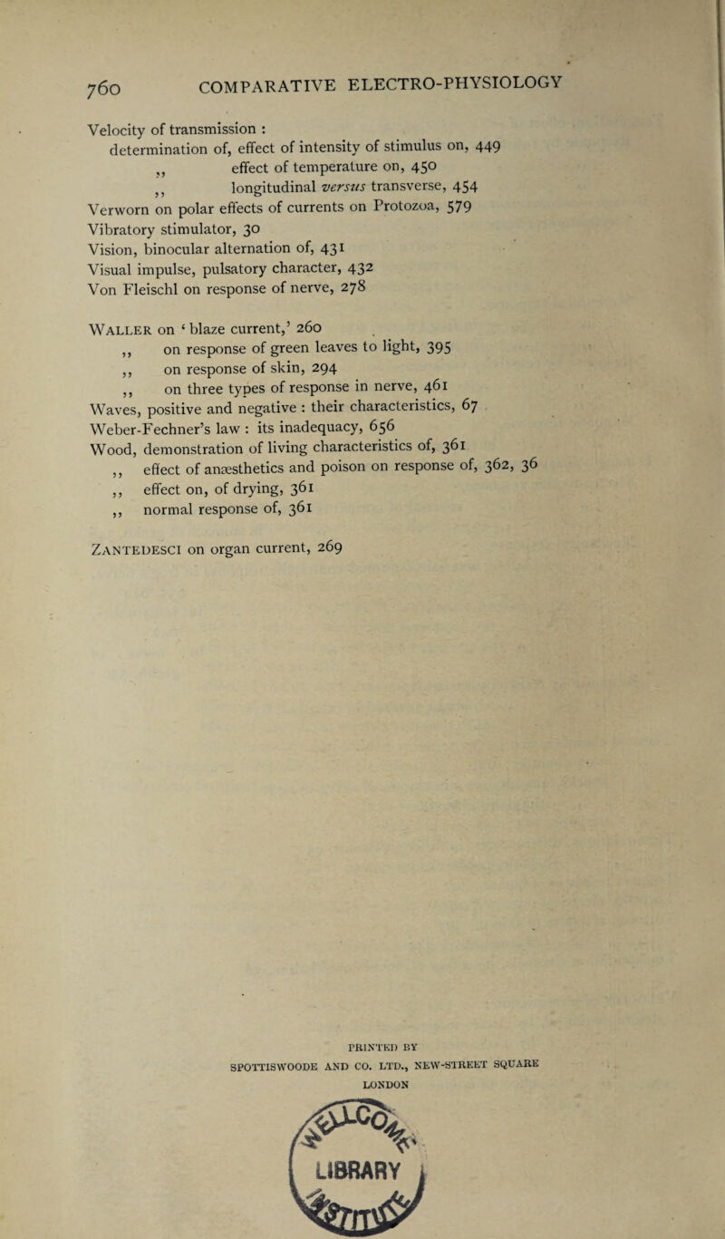 Velocity of transmission : determination of, effect of intensity of stimulus on, 449 ,, effect of temperature on, 450 longitudinal versus transverse, 454 Verworn on polar effects of currents on Protozoa, 579 Vibratory stimulator, 30 Vision, binocular alternation of, 431 Visual impulse, pulsatory character, 432 Von Fleischl on response of nerve, 278 Waller on ‘blaze current,’ 260 ,, on response of green leaves to light, 395 ,, on response of skin, 294 ,, on three types of response in nerve, 461 Waves, positive and negative : their characteristics, 67 Weber-Fechner’s law : its inadequacy, 656 Wood, demonstration of living characteristics of, 361 ,, effect of anesthetics and poison on response of, 362, 36 ,, effect on, of drying, 361 ,, normal response of, 361 Zantedesci on organ current, 269 PRINTED BY SPOTTISWOODE AND CO. LTD., NEW-STREET SQUARE LONDON LIBRARY