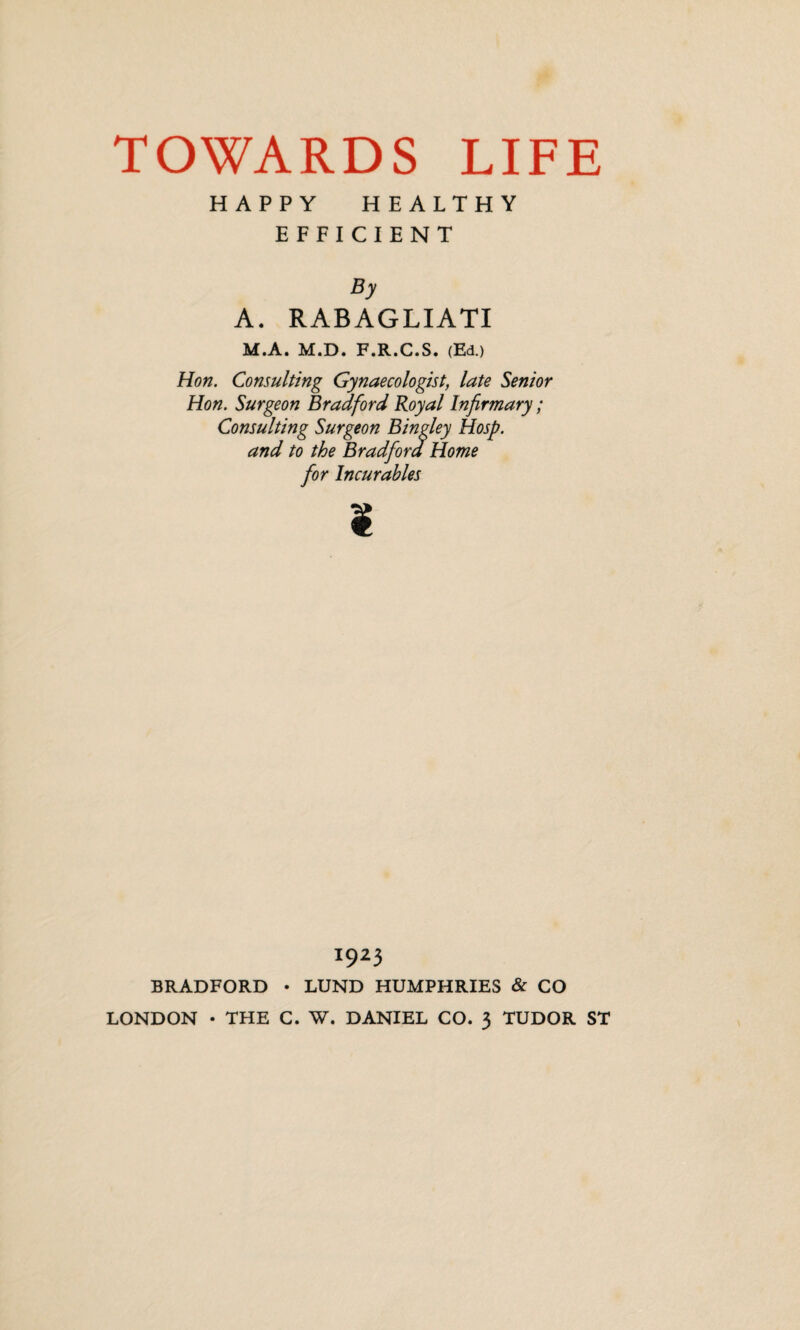 HAPPY H EALTHY EFFICIENT By A. RABAGLIATI M.A. M.D. F.R.C.S. (Ed.) Hon. Consulting Gynaecologist, late Senior Hon. Surgeon Bradford Royal Infirmary; Consulting Surgeon Bingley Hosp. and to the Bradford Home for Incurables ¥ 1923 BRADFORD • LUND HUMPHRIES & CO LONDON • THE C. W. DANIEL CO. 3 TUDOR ST