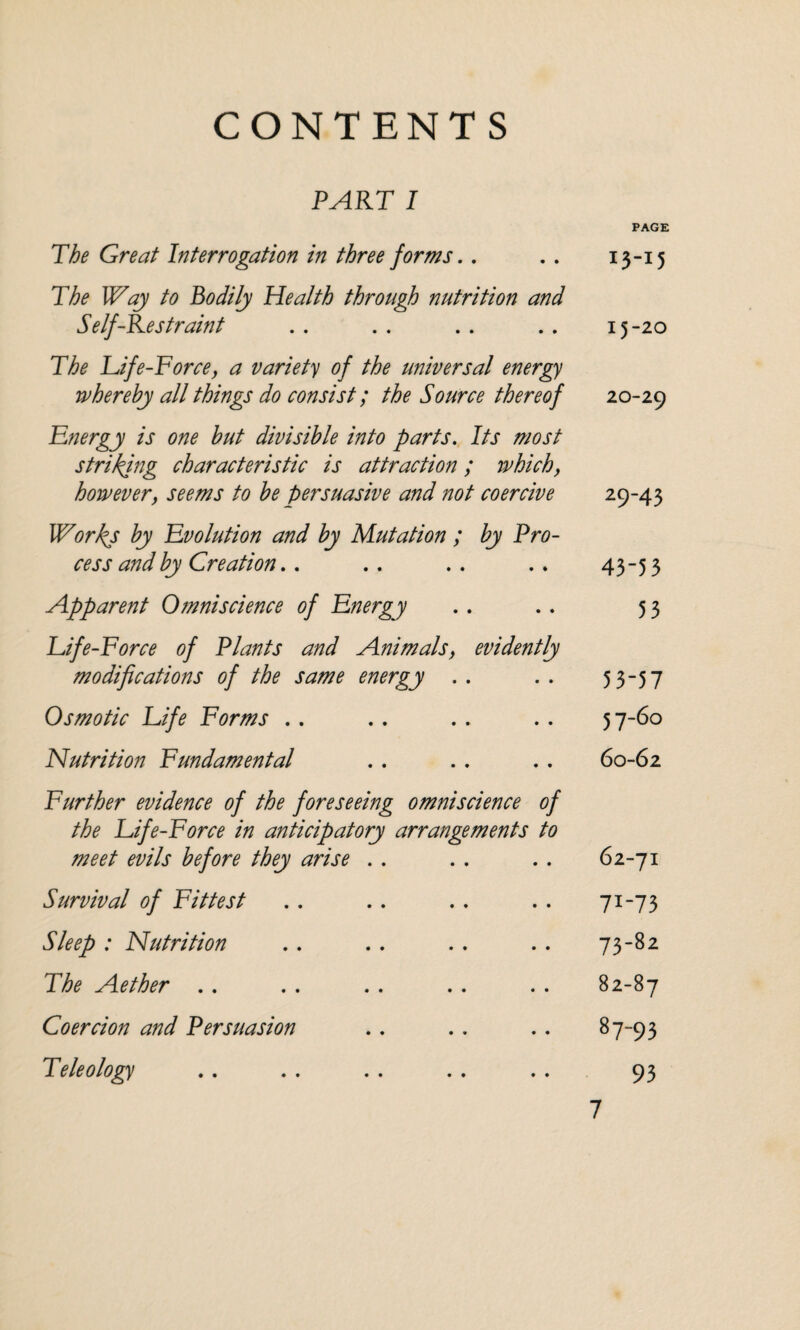 CONTENTS PART I PAGE The Great Interrogation in three forms.. .. 13-15 The Way to Bodily Health through nutrition and Self-Restraint . . . . .. .. 15 -20 The Life-Force, a variety of the universal energy whereby all things do consist; the Source thereof 20-29 Energy is one but divisible into parts. Its most striking characteristic is attraction; which, however, seems to be persuasive and not coercive 29-43 Works by Evolution and by Mutation ; by Pro¬ cess and by Creation.. .. .. .. 43 5 3 Apparent Omniscience of Energy .. .. 53 Life-Force of Plants and Animals, evidently modifications of the same energy .. .. 53-57 Osmotic Life Forms .. . . . . .. 57-60 Nutrition Fundamental . . . . .. 60-62 Further evidence of the foreseeing omniscience of the Life-Force in anticipatory arrangements to meet evils before they arise . . . . . . 62-71 Survival of Fittest .. .. .. . . 71-73 Sleep: Nutrition .. .. .. .. 73-82 The Aether . . . . . . .. . . 82-87 Coercion and Persuasion .. . . .. 87-93 Teleology .. . . . . . . . . 93