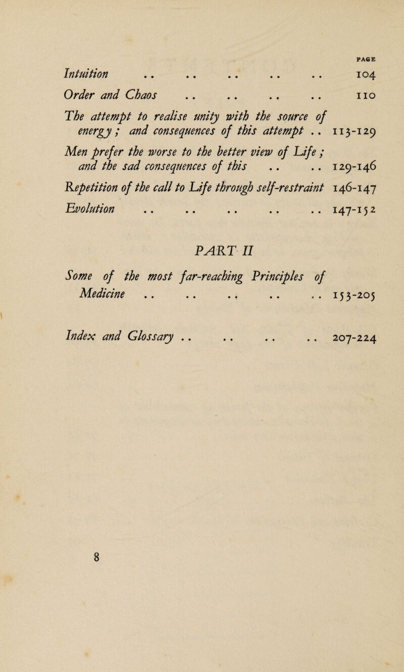PACE Intuition .. .. .. .. . . 104 Order and Chaos .. .. .. .. no The attempt to realise unity with the source of energy ; and consequences of this attempt .. 113-129 Men prefer the worse to the better view of Life ; and the sad consequences of this .. .. 129-146 Repetition of the call to Life through self-restraint 146-147 Evolution .. .. .. .. .. 147-15 2 PART II Some of the most far-reaching Principles of Medicine .. . . ., .. .. 153-205 Index and Glossary .. .. .. .. 207-224