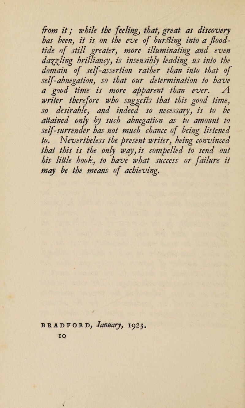 from it; while the feeling, that, great as discovery has been, it is on the eve of burning into a flood- tide of still greater, more illuminating and even dangling brilliancy, is insensibly leading us into the domain of self-assertion rather than into that of self-abnegation, so that our determination to have a good time is more apparent than ever. A writer therefore who suggests that this good time, so desirable, and indeed so necessary, is to be attained only by such abnegation as to amount to self-surrender has not much chance of being listened to. Nevertheless the present writer, being convinced that this is the only way, is compelled to send out his little book, to have what success or failure it may be the means of achieving. Bradford, January, 1923.