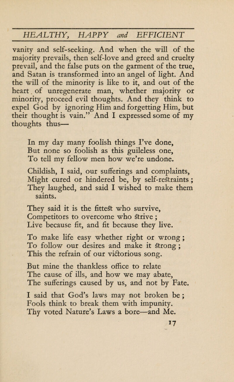 vanity and self-seeking. And when the will of the majority prevails, then self-love and greed and cruelty prevail, and the false puts on the garment of the true, and Satan is transformed into an angel of light. And the will of the minority is like to it, and out of the heart. of unregenerate man, whether majority or minority, proceed evil thoughts. And they think to expel God by ignoring Him and forgetting Him, but their thought is vain.” And I expressed some of my thoughts thus— In my day many foolish things I’ve done. But none so foolish as this guileless one. To tell my fellow men how we’re undone. Childish, I said, our sufferings and complaints. Might cured or hindered be, by self-restraints ; They laughed, and said I wished to make them saints. They said it is the fittest who survive. Competitors to overcome who Strive ; Live because fit, and fit because they live. To make life easy whether right or wrong; To follow our desires and make it Strong ; This the refrain of our vi&orious song. But mine the thankless office to relate The cause of ills, and how we may abate. The sufferings caused by us, and not by Fate. I said that God’s laws may not broken be; Fools think to break them with impunity. Thy voted Nature’s Laws a bore—and Me. T7