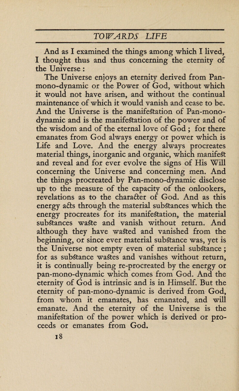 And as I examined the things among which I lived, I thought thus and thus concerning the eternity of the Universe : The Universe enjoys an eternity derived from Pan¬ mono-dynamic or the Power of God, without which it would not have arisen, and without the continual maintenance of which it would vanish and cease to be. And the Universe is the manifestation of Pan-mono¬ dynamic and is the manifestation of the power and of the wisdom and of the eternal love of God ; for there emanates from God always energy or power which is Life and Love. And the energy always procreates material things, inorganic and organic, which manifest and reveal and for ever evolve the signs of His Will concerning the Universe and concerning men. And the things procreated by Pan-mono-dynamic disclose up to the measure of the capacity of the onlookers, revelations as to the character of God. And as this energy a£ts through the material substances which the energy procreates for its manifestation, the material substances waste and vanish without return. And although they have wasted and vanished from the beginning, or since ever material substance was, yet is the Universe not empty even of material substance; for as substance wastes and vanishes without return, it is continually being re-procreated by the energy or pan-mono-dynamic which comes from God. And the eternity of God is intrinsic and is in Himself. But the eternity of pan-mono-dynamic is derived from God, from whom it emanates, has emanated, and will emanate. And the eternity of the Universe is the manifestation of the power which is derived or pro¬ ceeds or emanates from God.