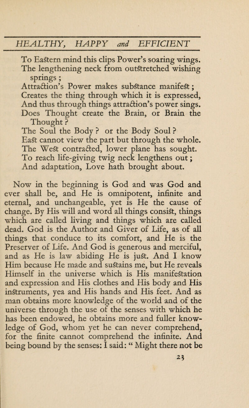 To Eastern mind this clips Power’s soaring wings. The lengthening neck from outstretched wishing springs ; Attraction’s Power makes substance manifest; Creates the thing through which it is expressed. And thus through things attraction’s power sings. Does Thought create the Brain, or Brain the Thought ? The Soul the Body ? or the Body Soul ? EaSt cannot view the part but through the whole. The WeSt contracted, lower plane has sought. To reach life-giving twig neck lengthens out; And adaptation. Love hath brought about. Now in the beginning is God and was God and ever shall be, and He is omnipotent, infinite and eternal, and unchangeable, yet is He the cause of change. By His will and word all things consist, things which are called living and things which are called dead. God is the Author and Giver of Life, as of all things that conduce to its comfort, and He is the Preserver of Life. And God is generous and merciful, and as He is law abiding He is juSt. And I know Him because He made and sustains me, but He reveals Himself in the universe which is His manifestation and expression and His clothes and His body and His instruments, yea and His hands and His feet. And as man obtains more knowledge of the world and of the universe through the use of the senses with which he has been endowed, he obtains more and fuller know¬ ledge of God, whom yet he can never comprehend, for the finite cannot comprehend the infinite. And being bound by the senses: I said: “ Might there not be 25