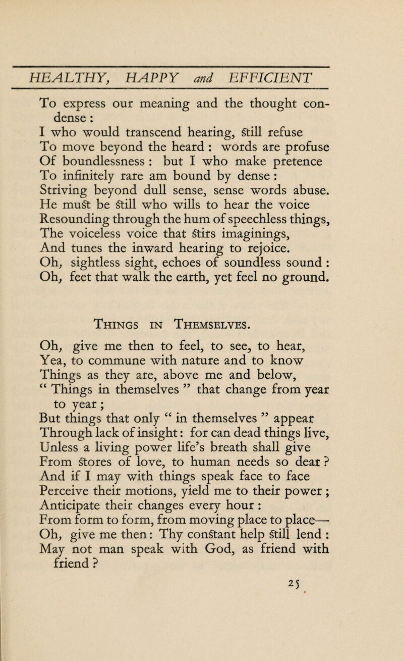To express our meaning and the thought con¬ dense : I who would transcend hearing, Still refuse To move beyond the heard : words are profuse Of boundlessness : but I who make pretence To infinitely rare am bound by dense : Striving beyond dull sense, sense words abuse. He muSt be Still who wills to hear the voice Resounding through the hum of speechless things. The voiceless voice that Stirs imaginings, And tunes the inward hearing to rejoice. Oh, sightless sight, echoes of soundless sound : Oh, feet that walk the earth, yet feel no ground. Things in Themselves. Oh, give me then to feel, to see, to hear, Yea, to commune with nature and to know Things as they are, above me and below, “ Things in themselves ” that change from year to year; But things that only “ in themselves ” appear Through lack of insight: for can dead things live. Unless a living power life's breath shall give From Stores of love, to human needs so dear ? And if I may with things speak face to face Perceive their motions, yield me to their power; Anticipate their changes every hour : From form to form, from moving place to place— Oh, give me then: Thy constant help Still lend : May not man speak with God, as friend with friend ?