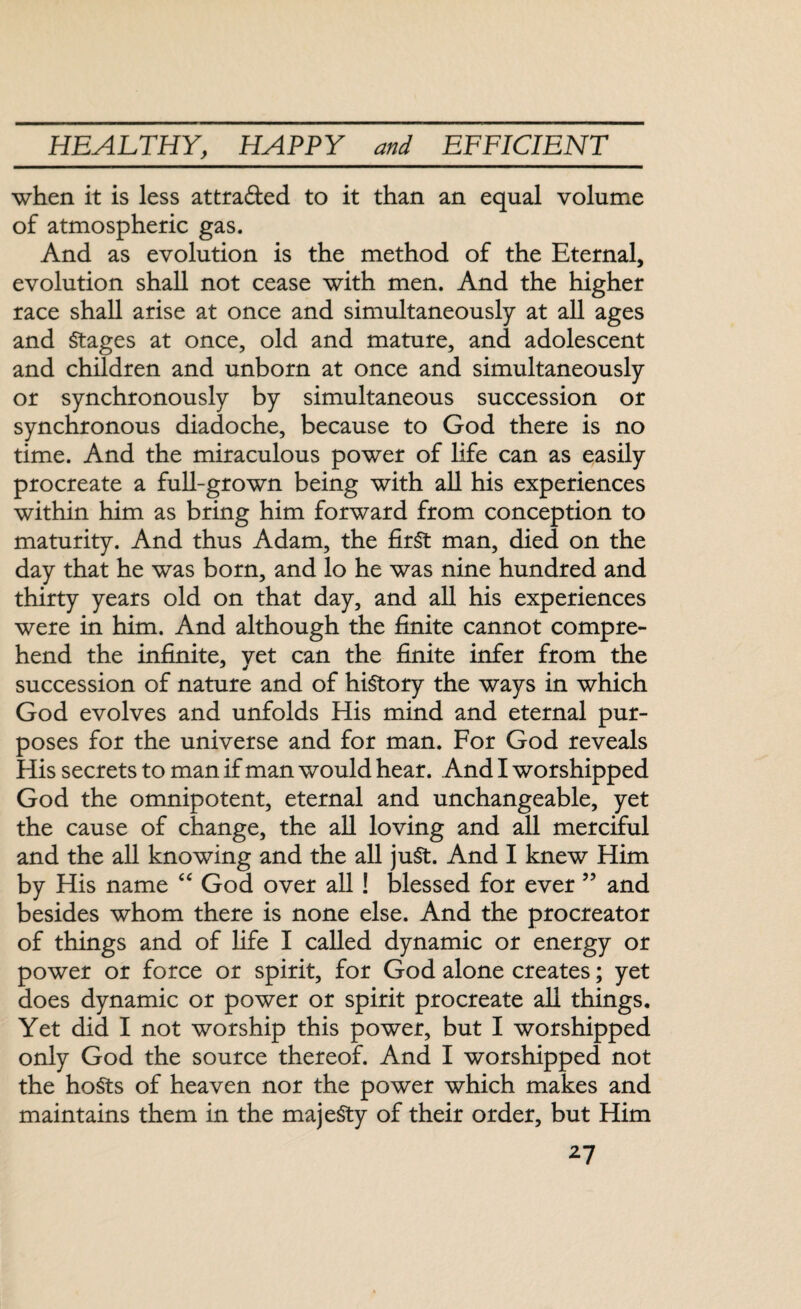 when it is less attra&ed to it than an equal volume of atmospheric gas. And as evolution is the method of the Eternal, evolution shall not cease with men. And the higher race shall arise at once and simultaneously at all ages and Stages at once, old and mature, and adolescent and children and unborn at once and simultaneously or synchronously by simultaneous succession or synchronous diadoche, because to God there is no time. And the miraculous power of life can as easily procreate a full-grown being with all his experiences within him as bring him forward from conception to maturity. And thus Adam, the first man, died on the day that he was born, and lo he was nine hundred and thirty years old on that day, and all his experiences were in him. And although the finite cannot compre¬ hend the infinite, vet can the finite infer from the succession of nature and of history the ways in which God evolves and unfolds His mind and eternal pur¬ poses for the universe and for man. For God reveals His secrets to man if man would hear. And I worshipped God the omnipotent, eternal and unchangeable, yet the cause of change, the all loving and all merciful and the all knowing and the all juSt. And I knew Him by His name “ God over all ! blessed for ever ” and besides whom there is none else. And the procreator of things and of fife I called dynamic or energy or power or force or spirit, for God alone creates; yet does dynamic or power or spirit procreate all things. Yet did I not worship this power, but I worshipped only God the source thereof. And I worshipped not the hosts of heaven nor the power which makes and maintains them in the majesty of their order, but Him 2-7