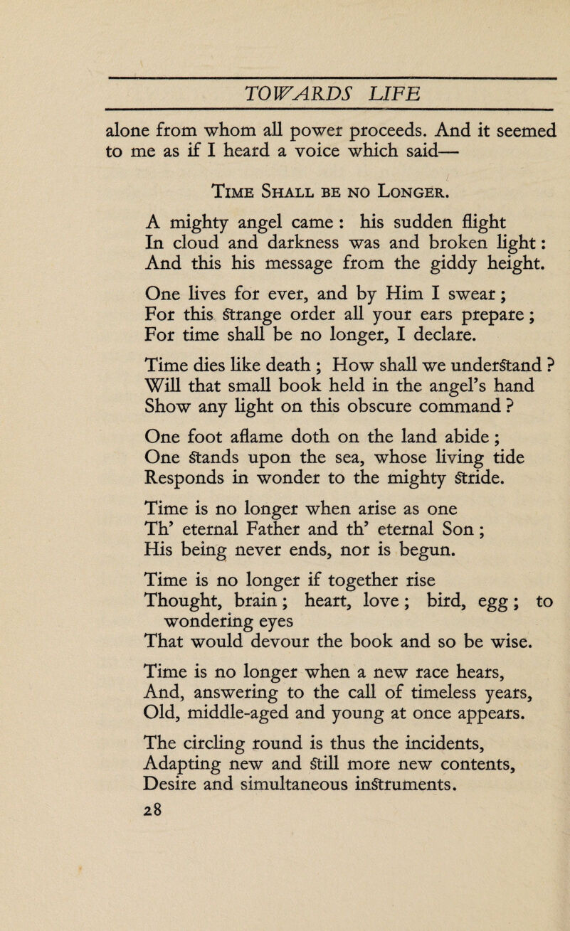 alone from whom all power proceeds. And it seemed to me as if I heard a voice which said— v Time Shall be no Longer. A mighty angel came : his sudden flight In cloud and darkness was and broken light: And this his message from the giddy height. One lives for ever, and by Him I swear; For this Strange order all your ears prepare; For time shall be no longer, I declare. Time dies like death ; How shall we understand ? Will that small book held in the angel’s hand Show any light on this obscure command ? One foot aflame doth on the land abide ; One Stands upon the sea, whose living tide Responds in wonder to the mighty Stride. Time is no longer when arise as one Th’ eternal Father and th’ eternal Son; His being never ends, nor is begun. Time is no longer if together rise Thought, brain; heart, love; bird, egg; to wondering eyes That would devour the book and so be wise. Time is no longer when a new race hears, And, answering to the call of timeless years. Old, middle-aged and young at once appears. The circling round is thus the incidents. Adapting new and Still more new contents. Desire and simultaneous instruments.