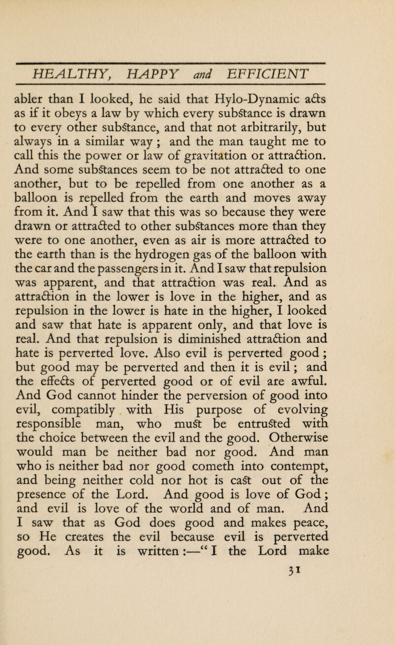 abler than I looked, he said that Hylo-Dynamic ads as if it obeys a law by which every substance is drawn to every other substance, and that not arbitrarily, but always in a similar way ; and the man taught me to call this the power or law of gravitation or attra&ion. And some substances seem to be not attraded to one another, but to be repelled from one another as a balloon is repelled from the earth and moves away from it. And I saw that this was so because they were drawn or attraded to other substances more than they were to one another, even as air is more attraded to the earth than is the hydrogen gas of the balloon with the car and the passengers in it. And I saw that repulsion was apparent, and that attradion was real. And as attradion in the lower is love in the higher, and as repulsion in the lower is hate in the higher, I looked and saw that hate is apparent only, and that love is real. And that repulsion is diminished attradion and hate is perverted love. Also evil is perverted good; but good may be perverted and then it is evil; and the effeds of perverted good or of evil are awful. And God cannot hinder the perversion of good into evil, compatibly with His purpose of evolving responsible man, who must be entrusted with the choice between the evil and the good. Otherwise would man be neither bad nor good. And man who is neither bad nor good cometh into contempt, and being neither cold nor hot is cast out of the presence of the Lord. And good is love of God; and evil is love of the world and of man. And I saw that as God does good and makes peace, so He creates the evil because evil is perverted good. As it is written:—“ I the Lord make 3*