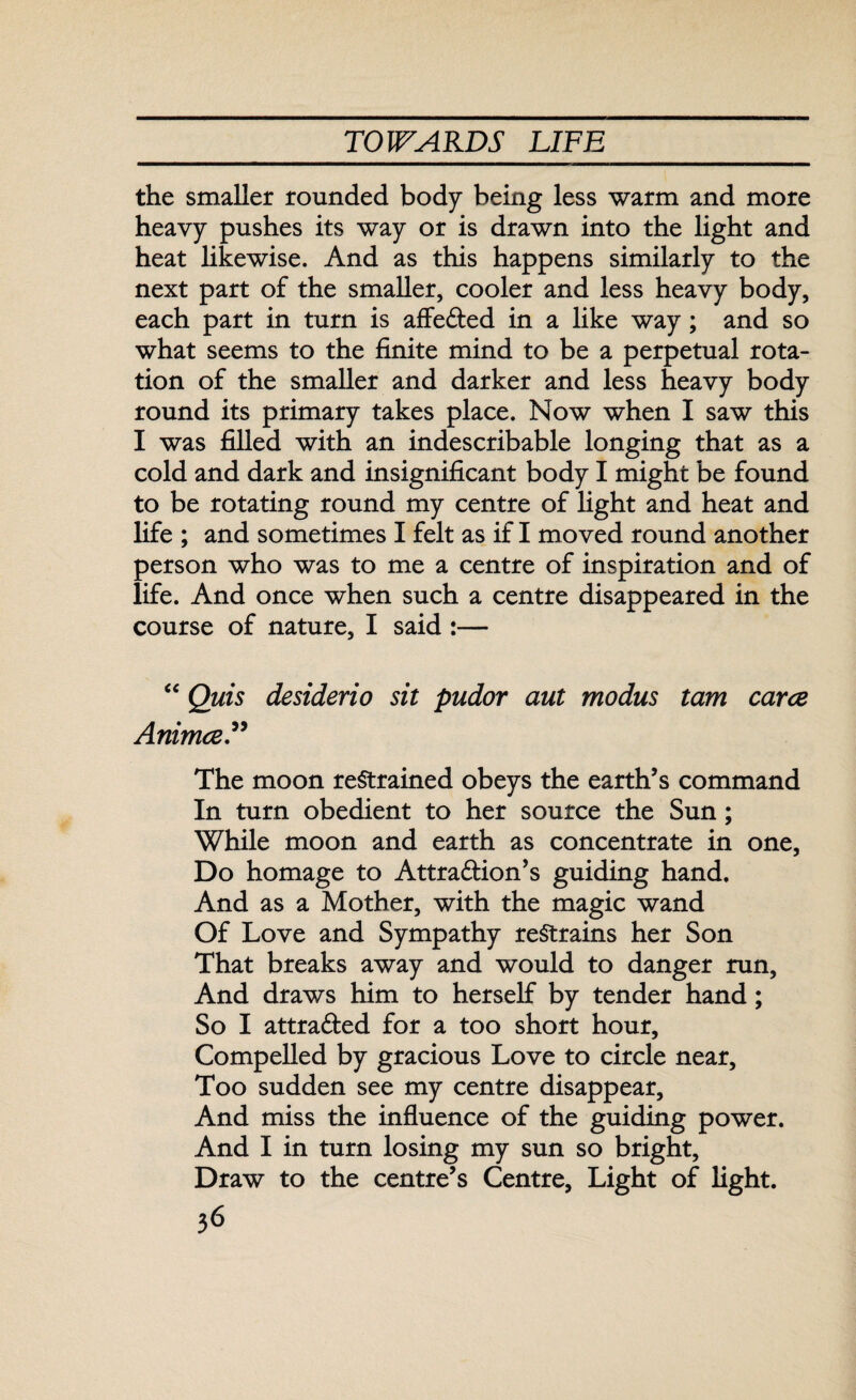 the smaller rounded body being less warm and more heavy pushes its way or is drawn into the light and heat likewise. And as this happens similarly to the next part of the smaller, cooler and less heavy body, each part in turn is afleCted in a like way; and so what seems to the finite mind to be a perpetual rota¬ tion of the smaller and darker and less heavy body round its primary takes place. Now when I saw this I was filled with an indescribable longing that as a cold and dark and insignificant body I might be found to be rotating round my centre of light and heat and life ; and sometimes I felt as if I moved round another person who was to me a centre of inspiration and of life. And once when such a centre disappeared in the course of nature, I said :— “ Quis desiderio sit pudor aut modus tam carte Animce The moon restrained obeys the earth’s command In turn obedient to her source the Sun; While moon and earth as concentrate in one. Do homage to Attraction’s guiding hand. And as a Mother, with the magic wand Of Love and Sympathy restrains her Son That breaks away and would to danger run. And draws him to herself by tender hand; So I attracted for a too short hour. Compelled by gracious Love to circle near. Too sudden see my centre disappear. And miss the influence of the guiding power. And I in turn losing my sun so bright. Draw to the centre’s Centre, Light of light.