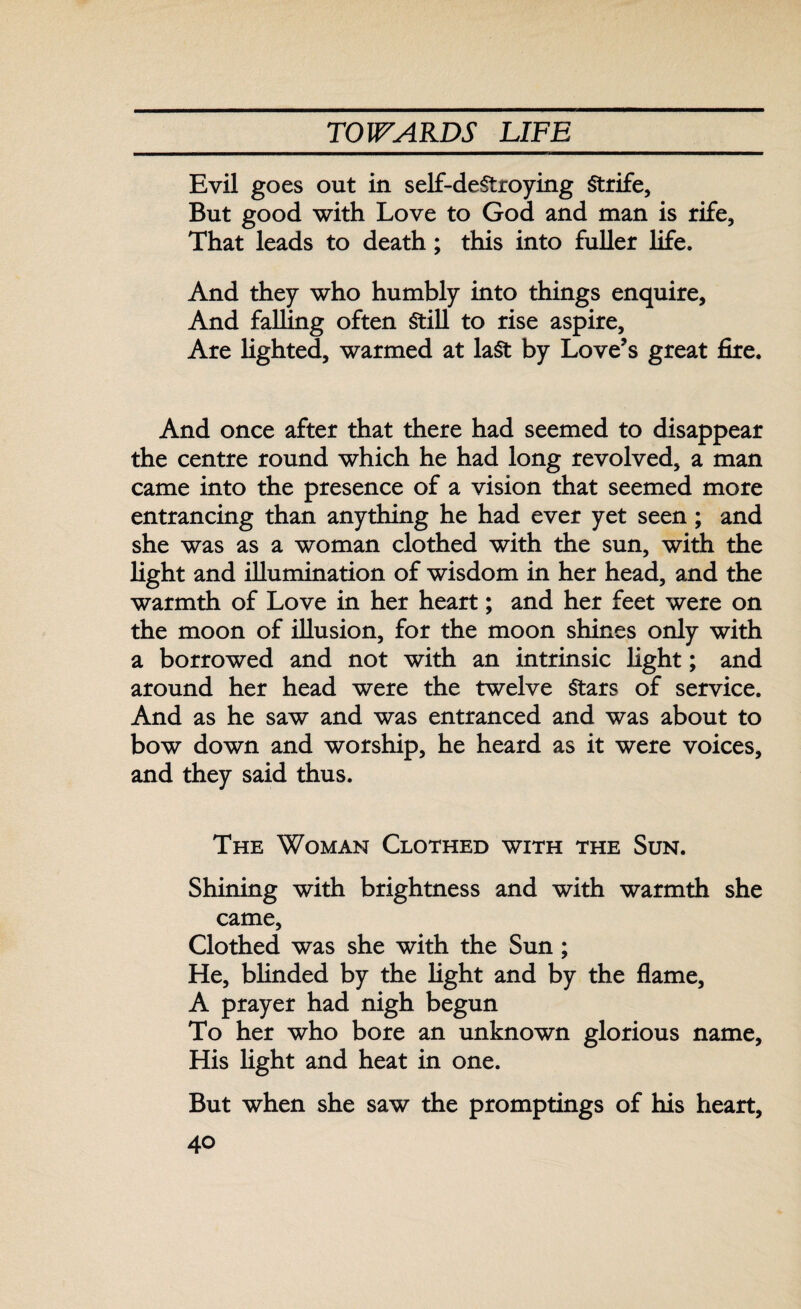 Evil goes out in self-destroying Strife, But good with Love to God and man is rife. That leads to death; this into fuller life. And they who humbly into things enquire. And falling often Still to rise aspire. Are lighted, warmed at last by Love’s great fire. And once after that there had seemed to disappear the centre round which he had long revolved, a man came into the presence of a vision that seemed more entrancing than anything he had ever yet seen; and she was as a woman clothed with the sun, with the light and illumination of wisdom in her head, and the warmth of Love in her heart; and her feet were on the moon of illusion, for the moon shines only with a borrowed and not with an intrinsic light; and around her head were the twelve Stars of service. And as he saw and was entranced and was about to bow down and worship, he heard as it were voices, and they said thus. The Woman Clothed with the Sun. Shining with brightness and with warmth she came. Clothed was she with the Sun ; He, blinded by the light and by the flame, A prayer had nigh begun To her who bore an unknown glorious name, His light and heat in one. But when she saw the promptings of his heart,