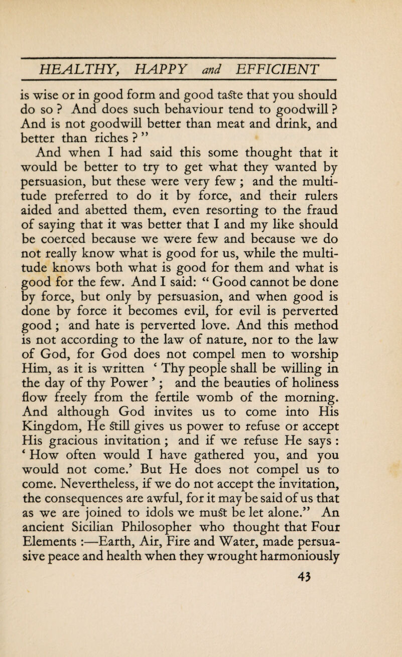 is wise or in good form and good taSte that you should do so ? And does such behaviour tend to goodwill ? And is not goodwill better than meat and drink, and better than riches ? ” And when I had said this some thought that it would be better to try to get what they wanted by persuasion, but these were very few ; and the multi¬ tude preferred to do it by force, and their rulers aided and abetted them, even resorting to the fraud of saying that it was better that I and my like should be coerced because we were few and because we do not really know what is good for us, while the multi¬ tude knows both what is good for them and what is good for the few. And I said: “ Good cannot be done by force, but only by persuasion, and when good is done by force it becomes evil, for evil is perverted good ; and hate is perverted love. And this method is not according to the law of nature, nor to the law of God, for God does not compel men to worship Him, as it is written ‘ Thy people shall be willing in the day of thy Power 5; and the beauties of holiness flow freely from the fertile womb of the morning. And although God invites us to come into His Kingdom, He Still gives us power to refuse or accept His gracious invitation ; and if we refuse He says : ‘ How often would I have gathered you, and you would not come/ But He does not compel us to come. Nevertheless, if we do not accept the invitation, the consequences are awful, for it may be said of us that as we are joined to idols we muSt be let alone.” An ancient Sicilian Philosopher who thought that Four Elements :—Earth, Air, Fire and Water, made persua¬ sive peace and health when they wrought harmoniously