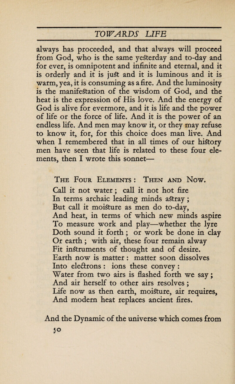 always has proceeded, and that always will proceed from God, who is the same yesterday and to-day and for ever, is omnipotent and infinite and eternal, and it is orderly and it is juSt and it is luminous and it is warm, yea, it is consuming as afire. And the luminosity is the manifestation of the wisdom of God, and the heat is the expression of His love. And the energy of God is alive for evermore, and it is fife and the power of fife or the force of life. And it is the power of an endless life. And men may know it, or they may refuse to know it, for, for this choice does man live. And when I remembered that in all times of our history men have seen that fife is related to these four ele¬ ments, then I wrote this sonnet— The Four Elements : Then and Now. Call it not water; call it not hot fire In terms archaic leading minds aStray; But call it moisture as men do to-day. And heat, in terms of which new minds aspire To measure work and play—whether the lyre Doth sound it forth; or work be done in clay Or earth; with air, these four remain alway Fit instruments of thought and of desire. Earth now is matter: matter soon dissolves Into ele&rons : ions these convey : Water from two airs is flashed forth we say; And air herself to other airs resolves ; Life now as then earth, moisture, air requires. And modern heat replaces ancient fires. And the Dynamic of the universe which comes from 5°