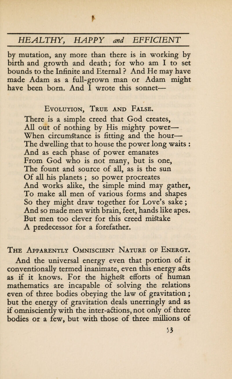 by mutation, any more than there is in working by birth and growth and death; for who am I to set bounds to the Infinite and Eternal ? And He may have made Adam as a full-grown man or Adam might have been born. And I wrote this sonnet— Evolution, True and False. There is a simple creed that God creates. All out of nothing by His mighty power— When circumstance is fitting and the hour— The dwelling that to house the power long waits : And as each phase of power emanates From God who is not many, but is one. The fount and source of all, as is the sun Of all his planets ; so power procreates And works alike, the simple mind may gather. To make all men of various forms and shapes So they might draw together for Love’s sake; And so made men with brain, feet, hands like apes. But men too clever for this creed mistake A predecessor for a forefather. The Apparently Omniscient Nature of Energy. And the universal energy even that portion of it conventionally termed inanimate, even this energy ads as if it knows. For the highest efforts of human mathematics are incapable of solving the relations even of three bodies obeying the law of gravitation; but the energy of gravitation deals unerringly and as if omnisciently with the inter-adions,not only of three bodies or a few, but with those of three millions of