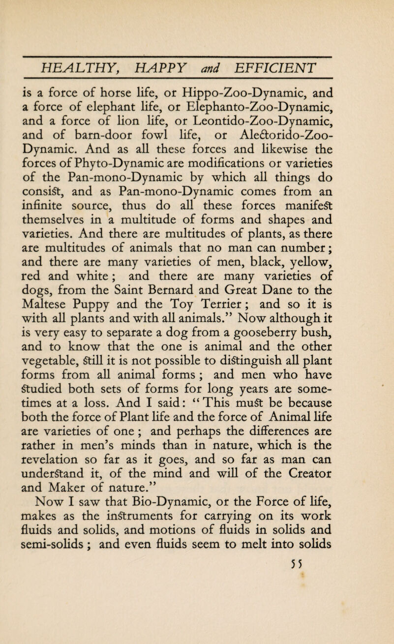 is a force of horse life, or Hippo-Zoo-Dynamic, and a force of elephant life, or Elephanto-Zoo-Dynamic, and a force of lion life, or Leontido-Zoo-Dynamic, and of barn-door fowl life, or Ale&orido-Zoo- Dynamic. And as all these forces and likewise the forces of Phyto-Dynamic are modifications or varieties of the Pan-mono-Dynamic by which all things do consist, and as Pan-mono-Dynamic comes from an infinite source, thus do all these forces manifest themselves in a multitude of forms and shapes and varieties. And there are multitudes of plants, as there are multitudes of animals that no man can number; and there are many varieties of men, black, yellow, red and white; and there are many varieties of dogs, from the Saint Bernard and Great Dane to the Maltese Puppy and the Toy Terrier; and so it is with all plants and with all animals.” Now although it is very easy to separate a dog from a gooseberry bush, and to know that the one is animal and the other vegetable, Still it is not possible to distinguish all plant forms from all animal forms ; and men who have Studied both sets of forms for long years are some¬ times at a loss. And I said: “This muSt be because both the force of Plant fife and the force of Animal life are varieties of one ; and perhaps the differences are rather in men’s minds than in nature, which is the revelation so far as it goes, and so far as man can understand it, of the mind and will of the Creator and Maker of nature.” Now I saw that Bio-Dynamic, or the Force of life, makes as the instruments for carrying on its work fluids and solids, and motions of fluids in solids and semi-solids; and even fluids seem to melt into solids