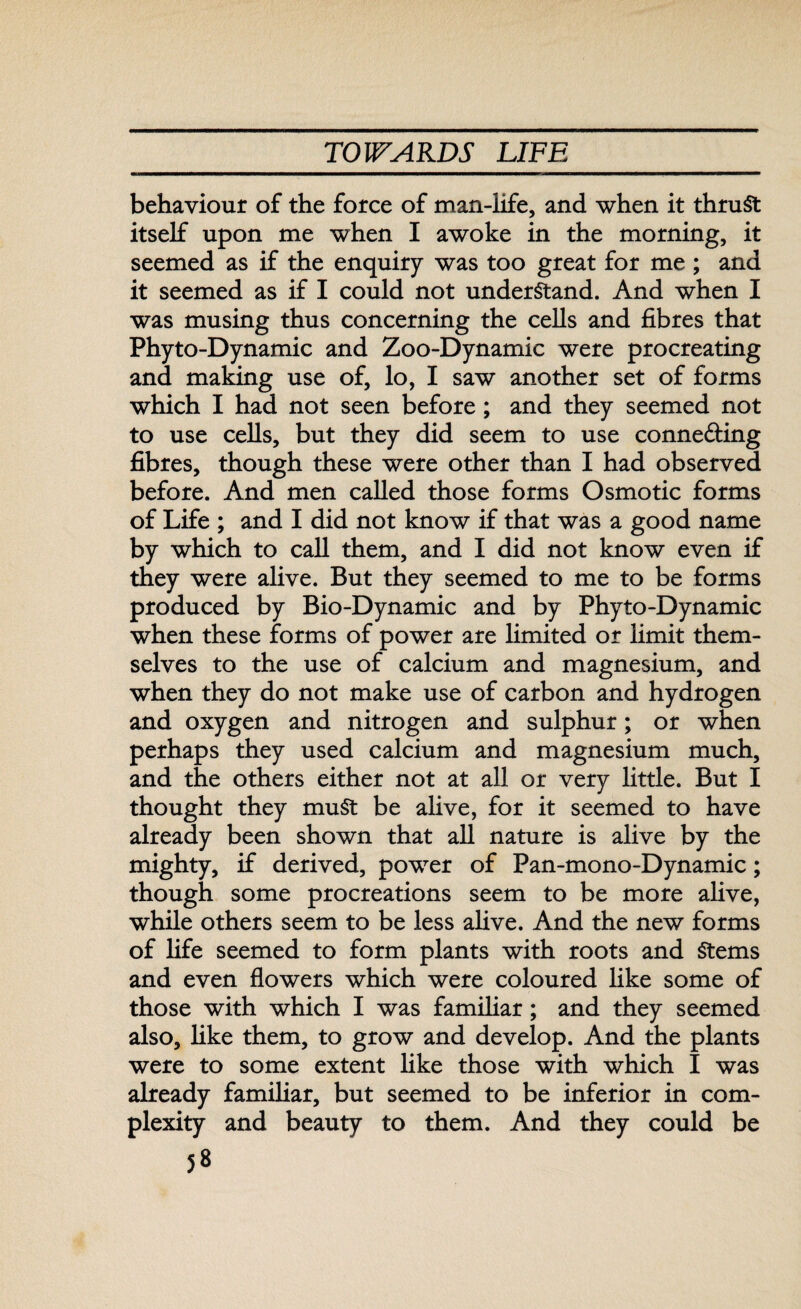 behaviour of the force of man-life, and when it thruSt itself upon me when I awoke in the morning, it seemed as if the enquiry was too great for me ; and it seemed as if I could not understand. And when I was musing thus concerning the cells and fibres that Phyto-Dynamic and Zoo-Dynamic were procreating and making use of, lo, I saw another set of forms which I had not seen before; and they seemed not to use cells, but they did seem to use conne&ing fibres, though these were other than I had observed before. And men called those forms Osmotic forms of Life ; and I did not know if that was a good name by which to call them, and I did not know even if they were alive. But they seemed to me to be forms produced by Bio-Dynamic and by Phyto-Dynamic when these forms of power are limited or limit them¬ selves to the use of calcium and magnesium, and when they do not make use of carbon and hydrogen and oxygen and nitrogen and sulphur; or when perhaps they used calcium and magnesium much, and the others either not at all or very little. But I thought they muSt be alive, for it seemed to have already been shown that all nature is alive by the mighty, if derived, power of Pan-mono-Dynamic; though some procreations seem to be more alive, while others seem to be less alive. And the new forms of life seemed to form plants with roots and Stems and even flowers which were coloured like some of those with which I was familiar; and they seemed also, like them, to grow and develop. And the plants were to some extent like those with which I was already familiar, but seemed to be inferior in com¬ plexity and beauty to them. And they could be