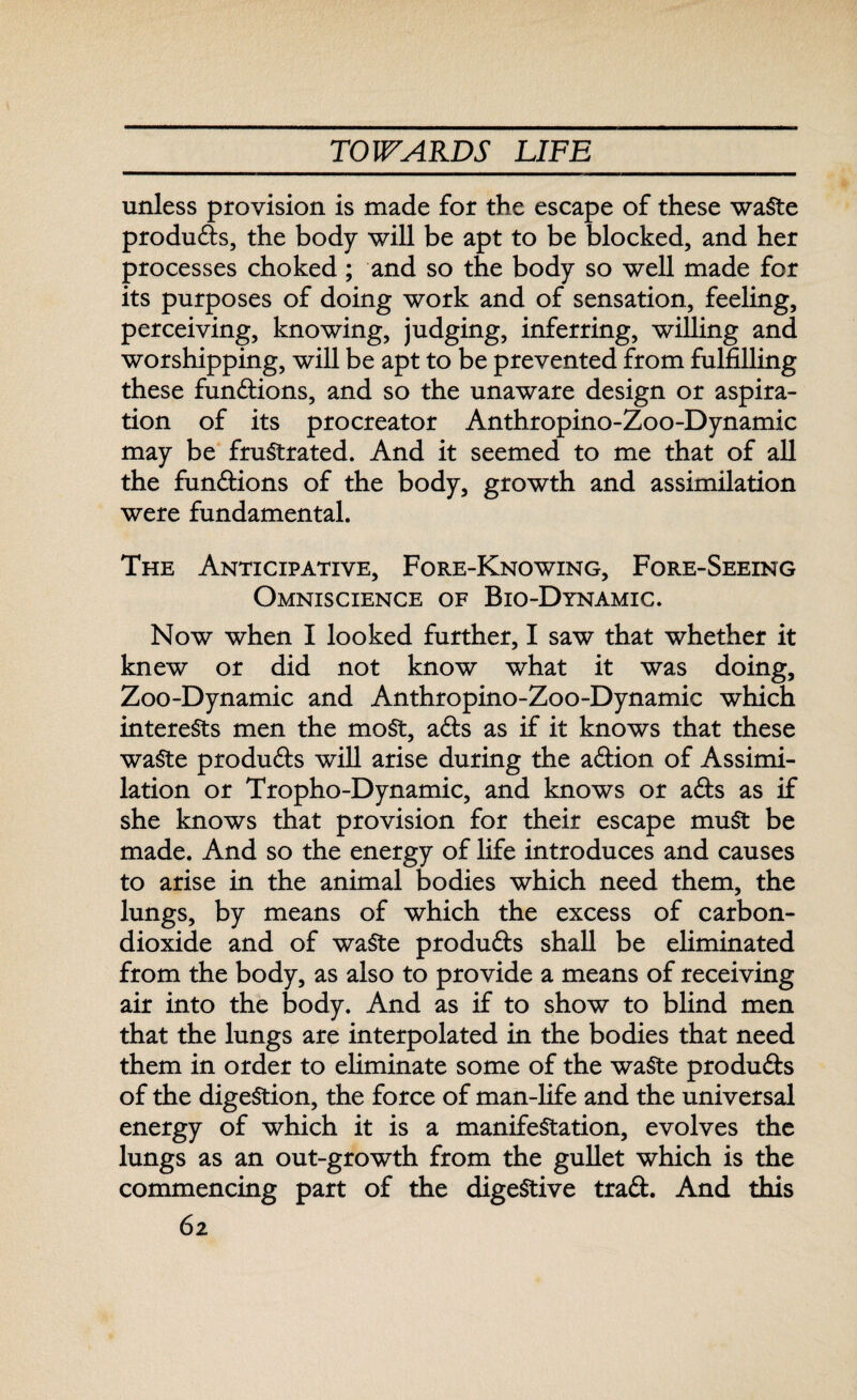 unless provision is made for the escape of these waSte produds, the body will be apt to be blocked, and her processes choked ; and so the body so well made for its purposes of doing work and of sensation, feeling, perceiving, knowing, judging, inferring, willing and worshipping, will be apt to be prevented from fulfilling these functions, and so the unaware design or aspira¬ tion of its procreator Anthropino-Zoo-Dynamic may be frustrated. And it seemed to me that of all the functions of the body, growth and assimilation were fundamental. The Anticipative, Fore-Knowing, Fore-Seeing Omniscience of Bio-Dynamic. Now when I looked further, I saw that whether it knew or did not know what it was doing, Zoo-Dynamic and Anthropino-Zoo-Dynamic which interests men the moSt, ads as if it knows that these waSte produds will arise during the adion of Assimi¬ lation or Tropho-Dynamic, and knows or ads as if she knows that provision for their escape muSt be made. And so the energy of life introduces and causes to arise in the animal bodies which need them, the lungs, by means of which the excess of carbon- dioxide and of waSte produds shall be eliminated from the body, as also to provide a means of receiving air into the body. And as if to show to blind men that the lungs are interpolated in the bodies that need them in order to eliminate some of the waSte pro duds of the digestion, the force of man-life and the universal energy of which it is a manifestation, evolves the lungs as an out-growth from the gullet which is the commencing part of the digestive trad. And this