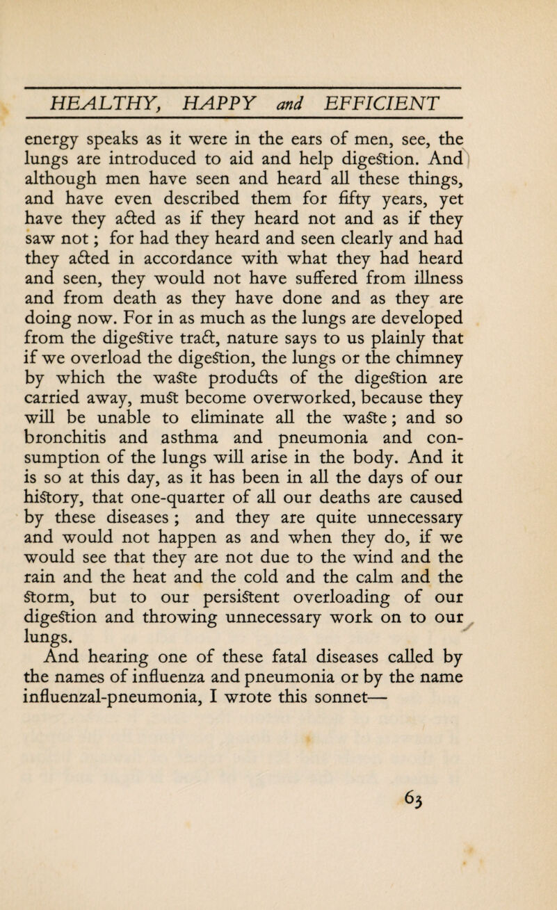 energy speaks as it were in the ears of men, see, the lungs are introduced to aid and help digestion. And although men have seen and heard all these things, and have even described them for fifty years, yet have they a&ed as if they heard not and as if they saw not; for had they heard and seen clearly and had they a&ed in accordance with what they had heard and seen, they would not have suffered from illness and from death as they have done and as they are doing now. For in as much as the lungs are developed from the digestive trad, nature says to us plainly that if we overload the digestion, the lungs or the chimney by which the waste produds of the digestion are carried away, muSt become overworked, because they will be unable to eliminate all the waste; and so bronchitis and asthma and pneumonia and con¬ sumption of the lungs will arise in the body. And it is so at this day, as it has been in all the days of our history, that one-quarter of all our deaths are caused by these diseases ; and they are quite unnecessary and would not happen as and when they do, if we would see that they are not due to the wind and the rain and the heat and the cold and the calm and the Storm, but to our persistent overloading of our digestion and throwing unnecessary work on to our lungs. And hearing one of these fatal diseases called by the names of influenza and pneumonia or by the name influenzal-pneumonia, I wrote this sonnet—