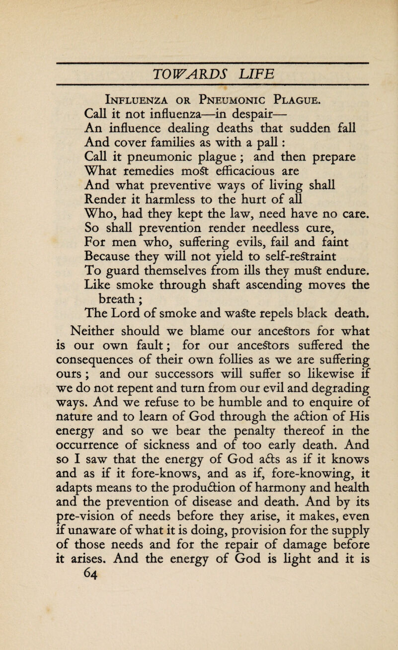 Influenza or Pneumonic Plague. Call it not influenza—in despair— An influence dealing deaths that sudden fall And cover families as with a pall: Call it pneumonic plague ; and then prepare What remedies most efficacious are And what preventive ways of living shall Render it harmless to the hurt of all Who, had they kept the law, need have no care. So shall prevention render needless cure. For men who, suffering evils, fail and faint Because they will not yield to self-restraint To guard themselves from ills they must endure. Like smoke through shaft ascending moves the breath; The Lord of smoke and waste repels black death. Neither should we blame our ancestors for what is our own fault; for our ancestors suffered the consequences of their own follies as we are suffering ours ; and our successors will suffer so likewise if we do not repent and turn from our evil and degrading ways. And we refuse to be humble and to enquire of nature and to learn of God through the adion of His energy and so we bear the penalty thereof in the occurrence of sickness and of too early death. And so I saw that the energy of God ads as if it knows and as if it fore-knows, and as if, fore-knowing, it adapts means to the produdion of harmony and health and the prevention of disease and death. And by its pre-vision of needs before they arise, it makes, even if unaware of what it is doing, provision for the supply of those needs and for the repair of damage before it arises. And the energy of God is light and it is