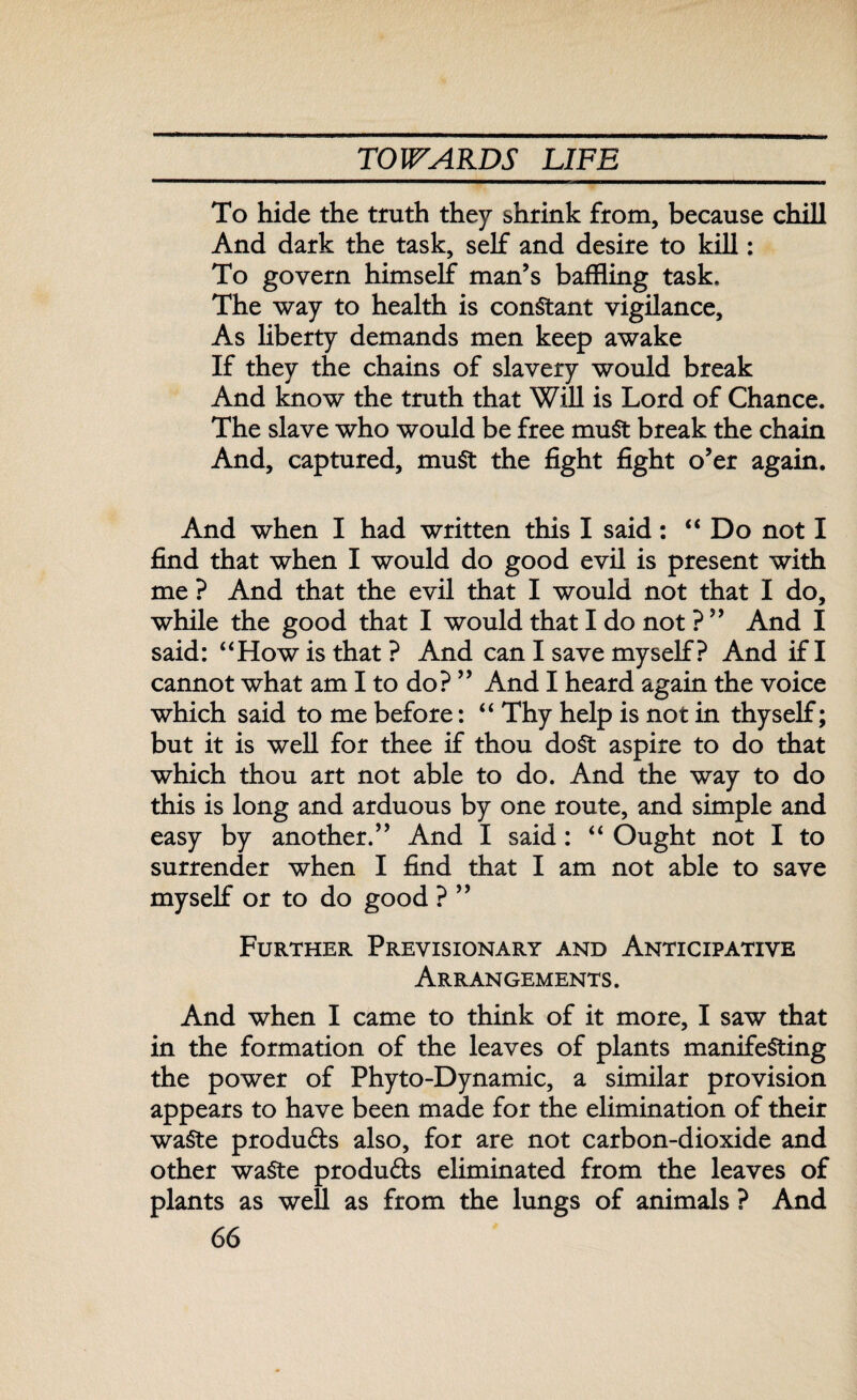 To hide the truth they shrink from, because chill And dark the task, self and desire to kill: To govern himself man’s baffling task. The way to health is constant vigilance. As liberty demands men keep awake If they the chains of slavery would break And know the truth that Will is Lord of Chance. The slave who would be free muSt break the chain And, captured, muSt the fight fight o’er again. And when I had written this I said: “Do not I find that when I would do good evil is present with me ? And that the evil that I would not that I do, while the good that I would that I do not ? ” And I said: “How is that? And can I save myself ? And if I cannot what am I to do? ” And I heard again the voice which said to me before: “ Thy help is not in thyself; but it is well for thee if thou doSt aspire to do that which thou art not able to do. And the way to do this is long and arduous by one route, and simple and easy by another.” And I said: “ Ought not I to surrender when I find that I am not able to save myself or to do good ? ” Further Previsionary and Anticipative Arrangements . And when I came to think of it more, I saw that in the formation of the leaves of plants manifesting the power of Phyto-Dynamic, a similar provision appears to have been made for the elimination of their waste products also, for are not carbon-dioxide and other waste products eliminated from the leaves of plants as well as from the lungs of animals ? And
