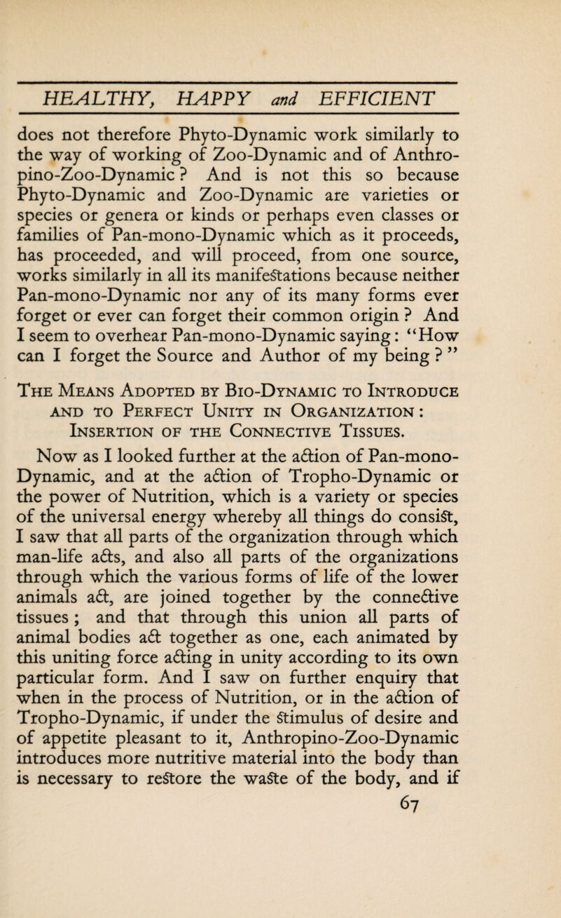 does not therefore Phyto-Dynamic work similarly to the way of working of Zoo-Dynamic and of Anthro- pino-Zoo-Dynamic ? And is not this so because Phyto-Dynamic and Zoo-Dynamic are varieties or species or genera or kinds or perhaps even classes or families of Pan-mono-Dynamic which as it proceeds, has proceeded, and will proceed, from one source, works similarly in all its manifestations because neither Pan-mono-Dynamic nor any of its many forms ever forget or ever can forget their common origin ? And I seem to overhear Pan-mono-Dynamic saying: “How can I forget the Source and Author of my being ? ” The Means Adopted by Bio-Dynamic to Introduce and to Perfect Unity in Organization : Insertion of the Connective Tissues. Now as I looked further at the adtion of Pan-mono- Dynamic, and at the adtion of Tropho-Dynamic or the power of Nutrition, which is a variety or species of the universal energy whereby all things do consist, I saw that all parts of the organization through which man-life adts, and also all parts of the organizations through which the various forms of life of the lower animals adt, are joined together by the connedtive tissues ; and that through this union all parts of animal bodies adt together as one, each animated by this uniting force adting in unity according to its own particular form. And I saw on further enquiry that when in the process of Nutrition, or in the adtion of Tropho-Dynamic, if under the Stimulus of desire and of appetite pleasant to it, Anthropino-Zoo-Dynamic introduces more nutritive material into the body than is necessary to restore the waste of the body, and if