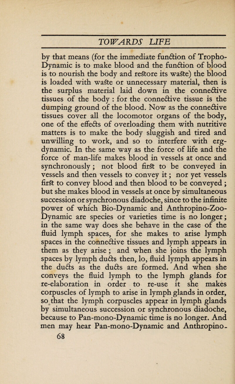 by that means (for the immediate function of Tropho- Dynamic is to make blood and the function of blood is to nourish the body and restore its waste) the blood is loaded with waste or unnecessary material, then is the surplus material laid down in the connective tissues of the body : for the connective tissue is the dumping ground of the blood. Now as the connective tissues cover all the locomotor organs of the body, one of the effeCts of overloading them with nutritive matters is to make the body sluggish and tired and unwilling to work, and so to interfere with erg- dynamic. In the same way as the force of life and the force of man-life makes blood in vessels at once and synchronously ; not blood first to be conveyed in vessels and then vessels to convey it; nor yet vessels first to convey blood and then blood to be conveyed ; but she makes blood in vessels at once by simultaneous succession or synchronous diadoche, since to the infinite power of which Bio-Dynamic and Anthropino-Zoo- Dynamic are species or varieties time is no longer; in the same way does she behave in the case of the fluid lymph spaces, for she makes to arise lymph spaces in the connective tissues and lymph appears in them as they arise; and when she joins the lymph spaces by lymph duCts then, lo, fluid lymph appears in the duCts as the duCts are formed. And when she conveys the fluid lymph to the lymph glands for re-elaboration in order to re-use it she makes corpuscles of lymph to arise in lymph glands in order, so that the lymph corpuscles appear in lymph glands by simultaneous succession or synchronous diadoche, because to Pan-mono-Dynamic time is no longer. And men may hear Pan-mono-Dynamic and Anthropino-