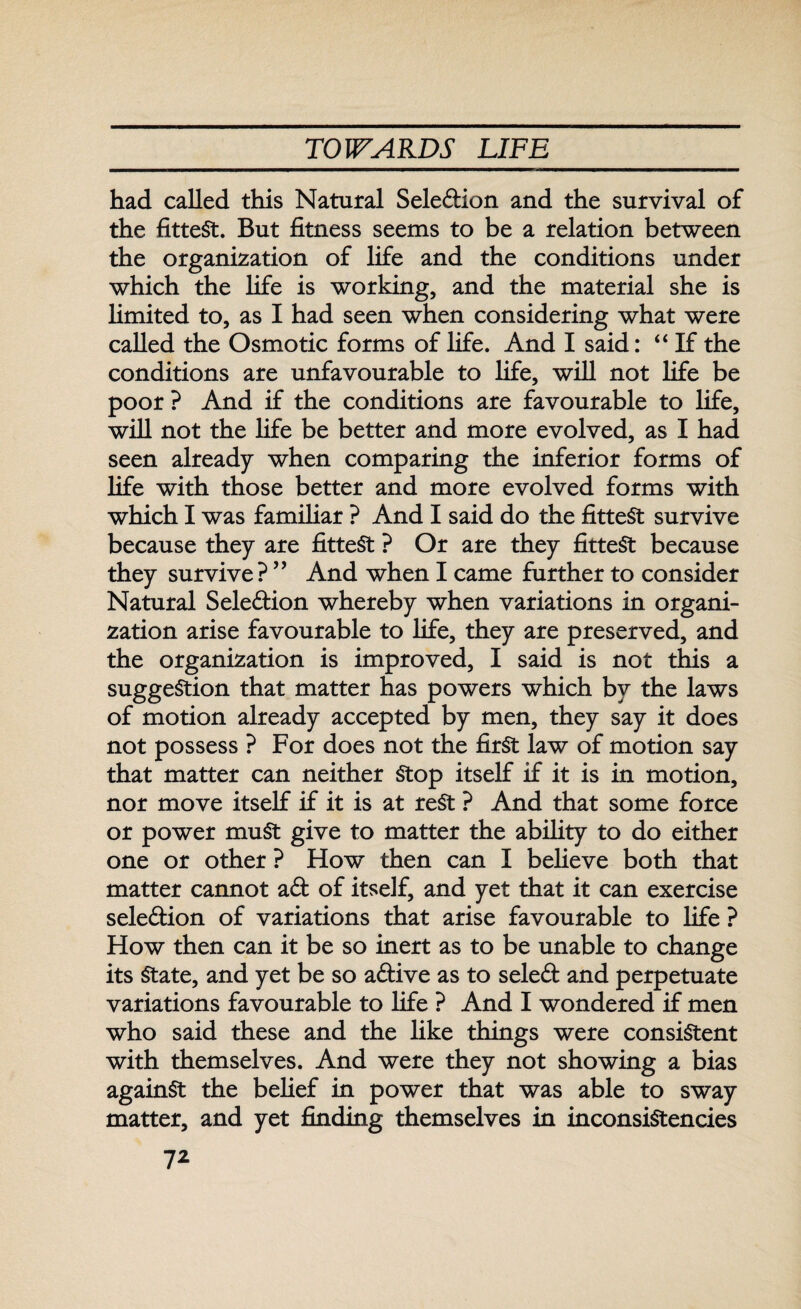 had called this Natural Seledion and the survival of the fittest. But fitness seems to be a relation between the organization of life and the conditions under which the life is working, and the material she is limited to, as I had seen when considering what were called the Osmotic forms of life. And I said: “If the conditions are unfavourable to life, will not life be poor ? And if the conditions are favourable to life, will not the life be better and more evolved, as I had seen already when comparing the inferior forms of life with those better and more evolved forms with which I was familiar ? And I said do the fittest survive because they are fittest ? Or are they fittest because they survive ? ” And when I came further to consider Natural Selection whereby when variations in organi¬ zation arise favourable to life, they are preserved, and the organization is improved, I said is not this a suggestion that matter has powers which by the laws of motion already accepted by men, they say it does not possess ? For does not the first law of motion say that matter can neither Stop itself if it is in motion, nor move itself if it is at rest ? And that some force or power muSt give to matter the ability to do either one or other ? How then can I believe both that matter cannot ad of itself, and yet that it can exercise seledion of variations that arise favourable to life ? How then can it be so inert as to be unable to change its State, and yet be so adive as to seled and perpetuate variations favourable to life ? And I wondered if men who said these and the like things were consistent with themselves. And were they not showing a bias againSt the belief in power that was able to sway matter, and yet finding themselves in inconsistencies 7*