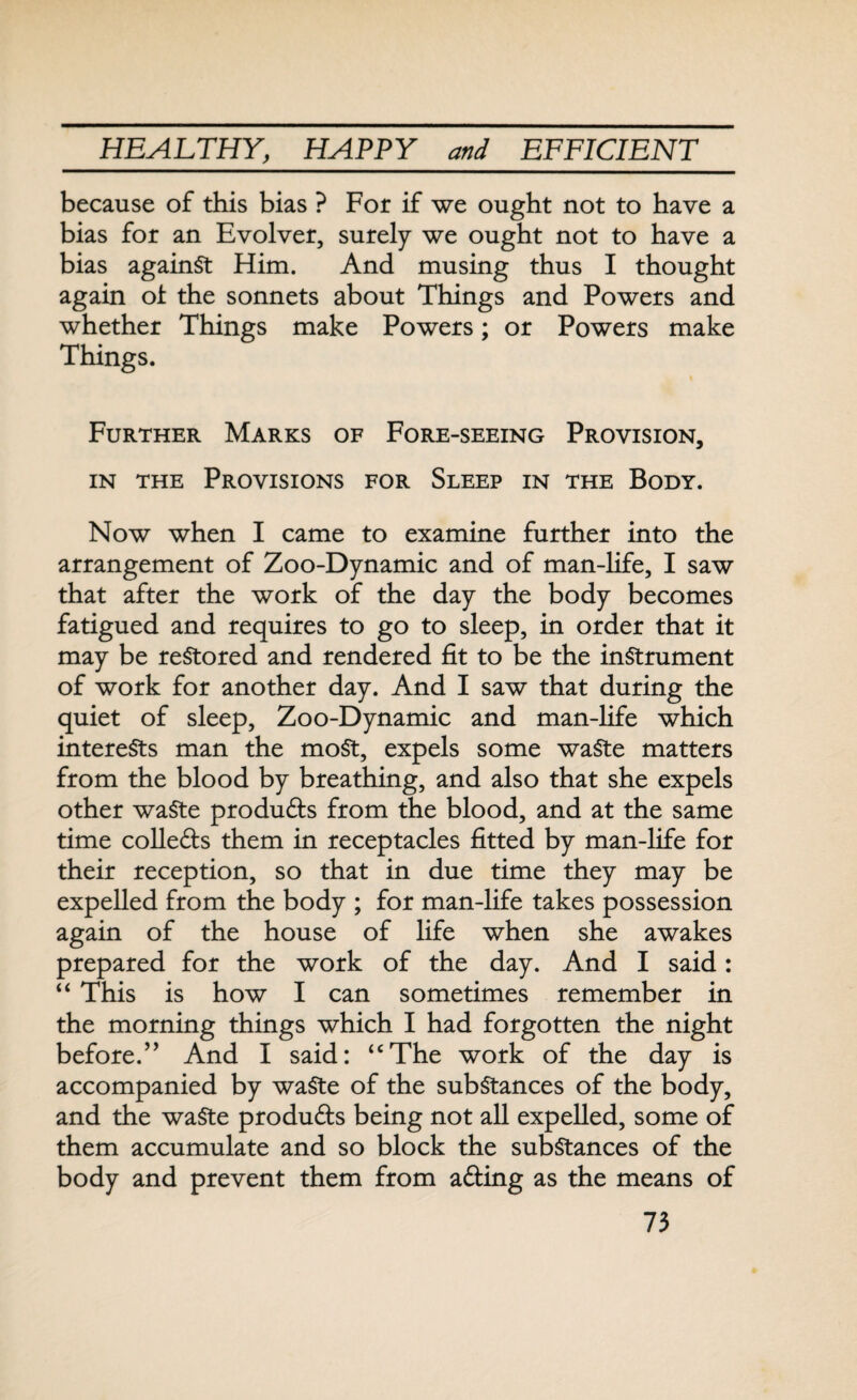 because of this bias ? For if we ought not to have a bias for an Evolver, surely we ought not to have a bias against Him. And musing thus I thought again of the sonnets about Things and Powers and whether Things make Powers; or Powers make Things. Further Marks of Fore-seeing Provision, in the Provisions for Sleep in the Body. Now when I came to examine further into the arrangement of Zoo-Dynamic and of man-life, I saw that after the work of the day the body becomes fatigued and requires to go to sleep, in order that it may be restored and rendered fit to be the instrument of work for another day. And I saw that during the quiet of sleep, Zoo-Dynamic and man-fife which interests man the most, expels some waste matters from the blood by breathing, and also that she expels other waste produffs from the blood, and at the same time collefts them in receptacles fitted by man-life for their reception, so that in due time they may be expelled from the body ; for man-fife takes possession again of the house of fife when she awakes prepared for the work of the day. And I said: “ This is how I can sometimes remember in the morning things which I had forgotten the night before.” And I said: “The work of the day is accompanied by waste of the substances of the body, and the waste produffs being not all expelled, some of them accumulate and so block the substances of the body and prevent them from affing as the means of