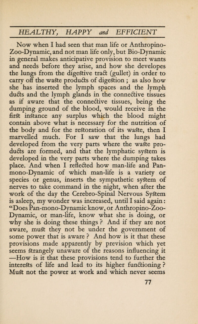 Now when I had seen that man life or Anthropino- Zoo-Dynamic, and not man life only, but Bio-Dynamic in general makes anticipative provision to meet wants and needs before they arise, and how she developes the lungs from the digestive traCt (gullet) in order to carry off the waste products of digestion ; as also how she has inserted the lymph spaces and the lymph duCts and the lymph glands in the connective tissues as if aware that the connective tissues, being the dumping ground of the blood, would receive in the first instance any surplus which the blood might contain above what is necessary for the nutrition of the body and for the restoration of its waste, then I marvelled much. For I saw that the lungs had developed from the very parts where the waste pro¬ ducts are formed, and that the lymphatic system is developed in the very parts where the dumping takes place. And when I reflected how man-life and Pan¬ mono-Dynamic of which man-life is a variety or species or genus, inserts the sympathetic system of nerves to take command in the night, when after the work of the day the Cerebro-Spinal Nervous System is asleep, my wonder was increased, until I said again: “Does Pan-mono-Dynamic know, or Anthropino-Zoo- Dynamic, or man-life, know what she is doing, or why she is doing these things ? And if they are not aware, muSt they not be under the government of some power that is aware ? And how is it that these provisions made apparently by prevision which yet seems Strangely unaware of the reasons influencing it —How is it that these provisions tend to further the interests of life and lead to its higher functioning ? MuSt not the power at work and which never seems