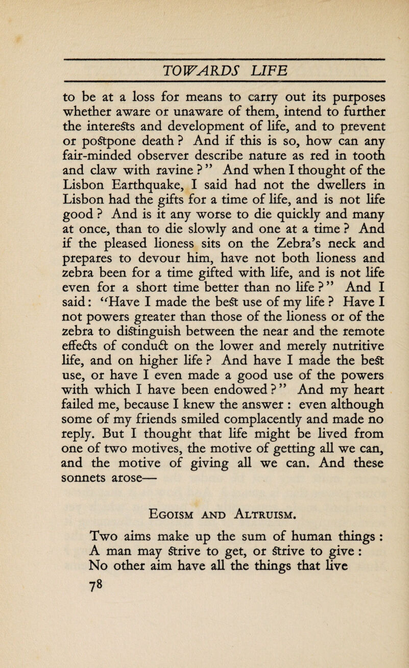 to be at a loss for means to carry out its purposes whether aware or unaware of them, intend to further the interests and development of life, and to prevent or postpone death ? And if this is so, how can any fair-minded observer describe nature as red in tooth and claw with ravine ? ” And when I thought of the Lisbon Earthquake, I said had not the dwellers in Lisbon had the gifts for a time of life, and is not life good ? And is it any worse to die quickly and many at once, than to die slowly and one at a time ? And if the pleased lioness sits on the Zebra’s neck and prepares to devour him, have not both lioness and zebra been for a time gifted with life, and is not life even for a short time better than no life ? ” And I said: “Have I made the beSt use of my life ? Have I not powers greater than those of the lioness or of the zebra to distinguish between the near and the remote effe&s of conduct on the lower and merely nutritive life, and on higher life ? And have I made the beSt use, or have I even made a good use of the powers with which I have been endowed?” And my heart failed me, because I knew the answer : even although some of my friends smiled complacently and made no reply. But I thought that life might be lived from one of two motives, the motive of getting all we can, and the motive of giving all we can. And these sonnets arose— Egoism and Altruism. Two aims make up the sum of human things : A man may Strive to get, or Strive to give : No other aim have all the things that live