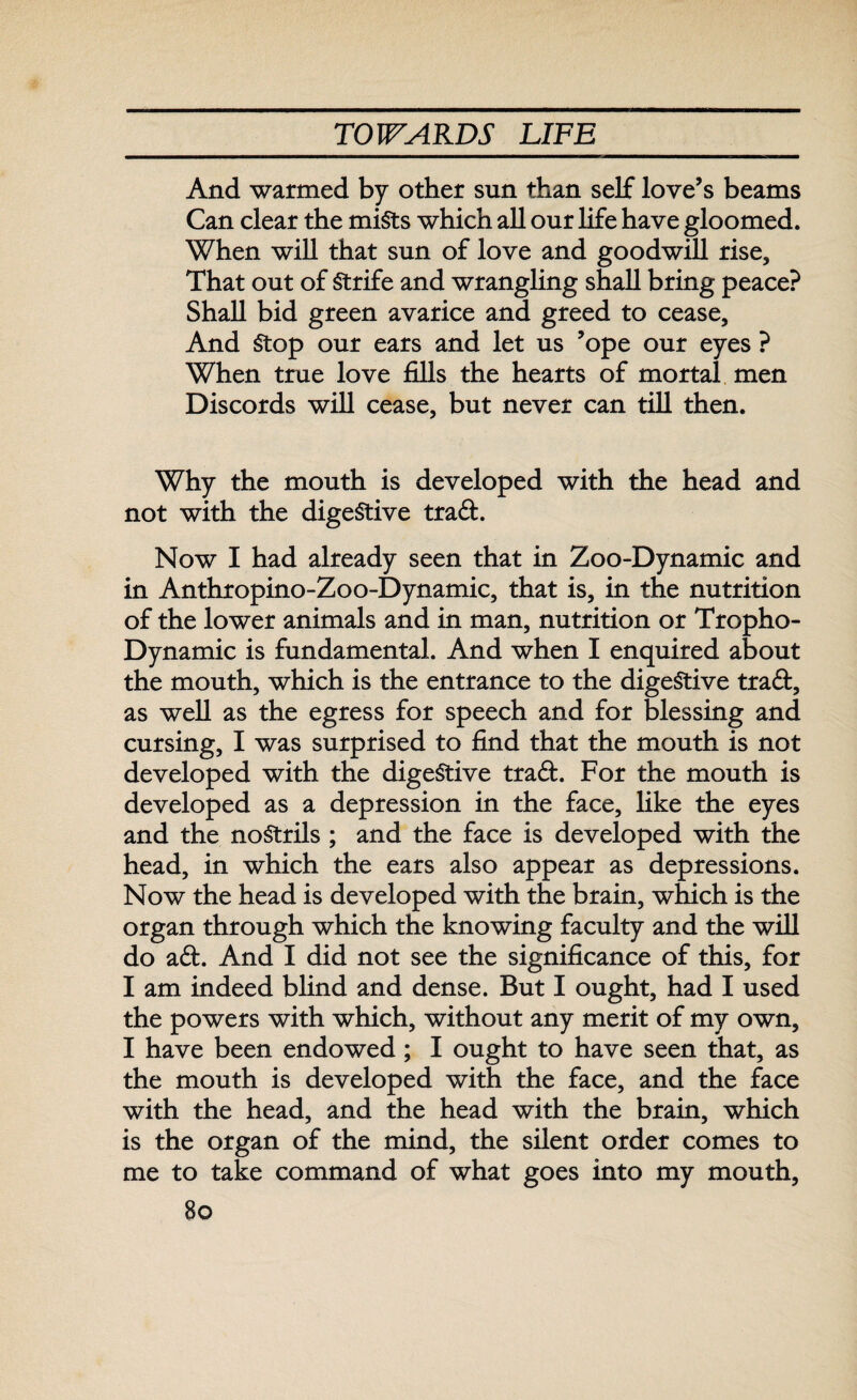 And warmed by other sun than self love’s beams Can clear the mists which all our life have gloomed. When will that sun of love and goodwill rise. That out of Strife and wrangling shall bring peace? Shall bid green avarice and greed to cease. And Stop our ears and let us ’ope our eyes ? When true love fills the hearts of mortal men Discords will cease, but never can till then. Why the mouth is developed with the head and not with the digestive tra&. Now I had already seen that in Zoo-Dynamic and in Anthropino-Zoo-Dynamic, that is, in the nutrition of the lower animals and in man, nutrition or Tropho- Dynamic is fundamental. And when I enquired about the mouth, which is the entrance to the digestive traft, as well as the egress for speech and for blessing and cursing, I was surprised to find that the mouth is not developed with the digestive tra£fc. For the mouth is developed as a depression in the face, like the eyes and the nostrils ; and the face is developed with the head, in which the ears also appear as depressions. Now the head is developed with the brain, which is the organ through which the knowing faculty and the will do a£h And I did not see the significance of this, for I am indeed blind and dense. But I ought, had I used the powers with which, without any merit of my own, I have been endowed; I ought to have seen that, as the mouth is developed with the face, and the face with the head, and the head with the brain, which is the organ of the mind, the silent order comes to me to take command of what goes into my mouth,