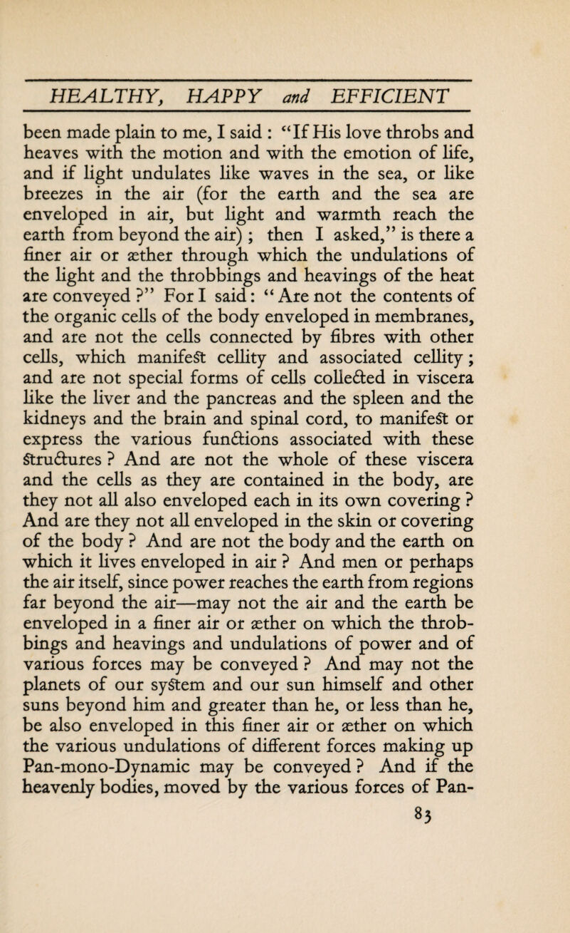 been made plain to me, I said : “If His love throbs and heaves with the motion and with the emotion of life, and if light undulates like waves in the sea, or like breezes in the air (for the earth and the sea are enveloped in air, but light and warmth reach the earth from beyond the air) ; then I asked,” is there a finer air or aether through which the undulations of the light and the throbbings and heavings of the heat are conveyed ?” For I said: “ Are not the contents of the organic cells of the body enveloped in membranes, and are not the cells connected by fibres with other cells, which manifest cellity and associated cellity; and are not special forms of cells collected in viscera like the liver and the pancreas and the spleen and the kidneys and the brain and spinal cord, to manifest or express the various fun&ions associated with these Stru&ures ? And are not the whole of these viscera and the cells as they are contained in the body, are they not all also enveloped each in its own covering ? And are they not all enveloped in the skin or covering of the body ? And are not the body and the earth on which it lives enveloped in air ? And men or perhaps the air itself, since power reaches the earth from regions far beyond the air—may not the air and the earth be enveloped in a finer air or aether on which the throb¬ bings and heavings and undulations of power and of various forces may be conveyed ? And may not the planets of our system and our sun himself and other suns beyond him and greater than he, or less than he, be also enveloped in this finer air or aether on which the various undulations of different forces making up Pan-mono-Dynamic may be conveyed ? And if the heavenly bodies, moved by the various forces of Pan-