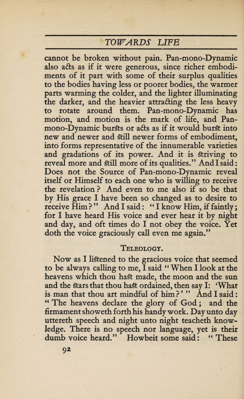 cannot be broken without pain. Pan-mono-Dynamic also a&s as if it were generous, since richer embodi¬ ments of it part with some of their surplus qualities to the bodies having less or poorer bodies, the warmer parts warming the colder, and the lighter illuminating the darker, and the heavier attracting the less heavy to rotate around them. Pan-mono-Dynamic has motion, and motion is the mark of life, and Pan- mono-Dynamic bursts or aCts as if it would burst into new and newer and Still newer forms of embodiment, into forms representative of the innumerable varieties and gradations of its power. And it is Striving to reveal more and Still more of its qualities.” And I said: Does not the Source of Pan-mono-Dynamic reveal itself or Himself to each one who is willing to receive the revelation ? And even to me also if so be that by His grace I have been so changed as to desire to receive Him ? ” And I said: “I know Him, if faintly; for I have heard His voice and ever hear it by night and day, and oft times do I not obey the voice. Yet doth the voice graciously call even me again.” Teleology. Now as I listened to the gracious voice that seemed to be always calling to me, I said “ When I look at the heavens which thou haSt made, the moon and the sun and the Stars that thou haSt ordained, then say I: 4 What is man that thou art mindful of him? ’ ” And I said: “ The heavens declare the glory of God; and the firmament showeth forth his handy work. Day unto day uttereth speech and night unto night teacheth know¬ ledge. There is no speech nor language, yet is their dumb voice heard.” Howbeit some said: “ These v