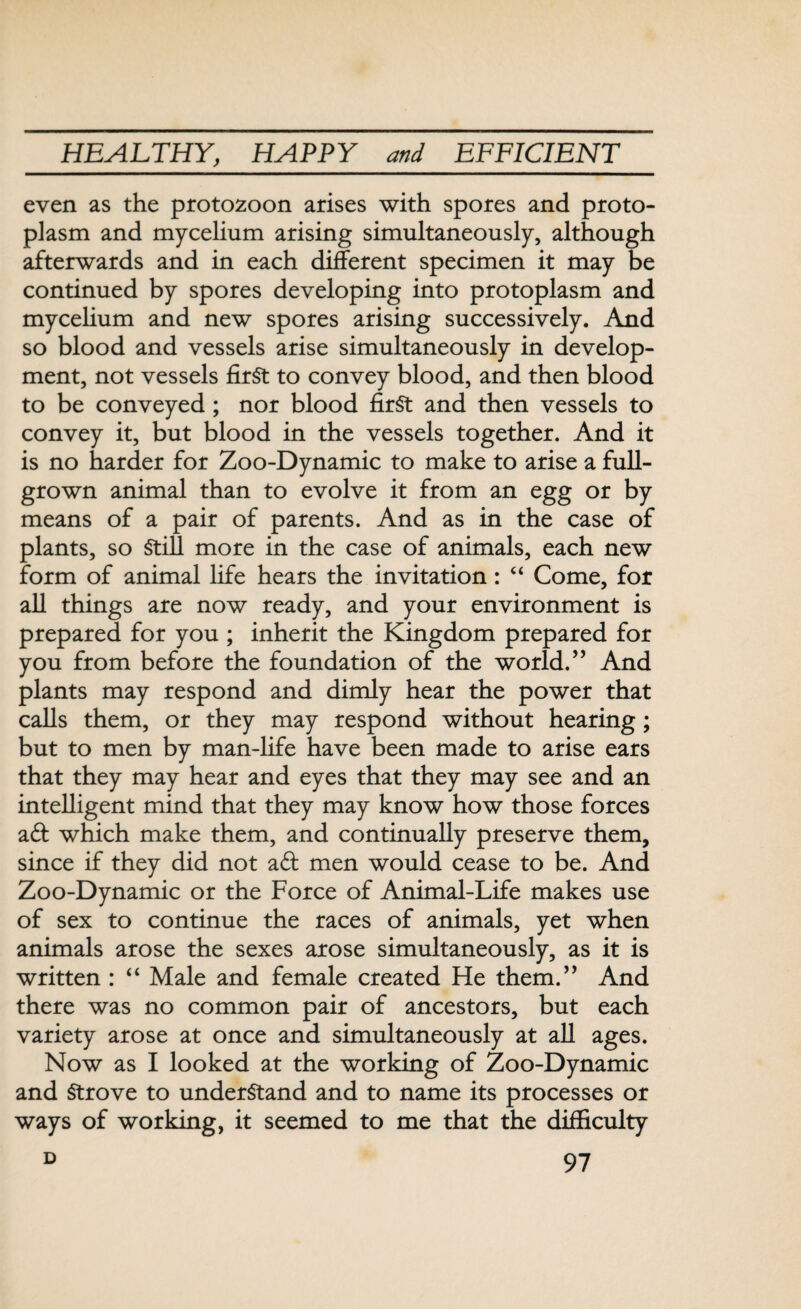 even as the protozoon arises with spores and proto¬ plasm and mycelium arising simultaneously, although afterwards and in each different specimen it may be continued by spores developing into protoplasm and mycelium and new spores arising successively. And so blood and vessels arise simultaneously in develop¬ ment, not vessels first to convey blood, and then blood to be conveyed ; nor blood first and then vessels to convey it, but blood in the vessels together. And it is no harder for Zoo-Dynamic to make to arise a full- grown animal than to evolve it from an egg or by means of a pair of parents. And as in the case of plants, so Still more in the case of animals, each new form of animal life hears the invitation: “ Come, for all things are now ready, and your environment is prepared for you ; inherit the Kingdom prepared for you from before the foundation of the world.” And plants may respond and dimly hear the power that calls them, or they may respond without hearing ; but to men by man-life have been made to arise ears that they may hear and eyes that they may see and an intelligent mind that they may know how those forces ad which make them, and continually preserve them, since if they did not ad men would cease to be. And Zoo-Dynamic or the Force of Animal-Life makes use of sex to continue the races of animals, yet when animals arose the sexes arose simultaneously, as it is written : “ Male and female created He them.” And there was no common pair of ancestors, but each variety arose at once and simultaneously at all ages. Now as I looked at the working of Zoo-Dynamic and Strove to understand and to name its processes or ways of working, it seemed to me that the difficulty