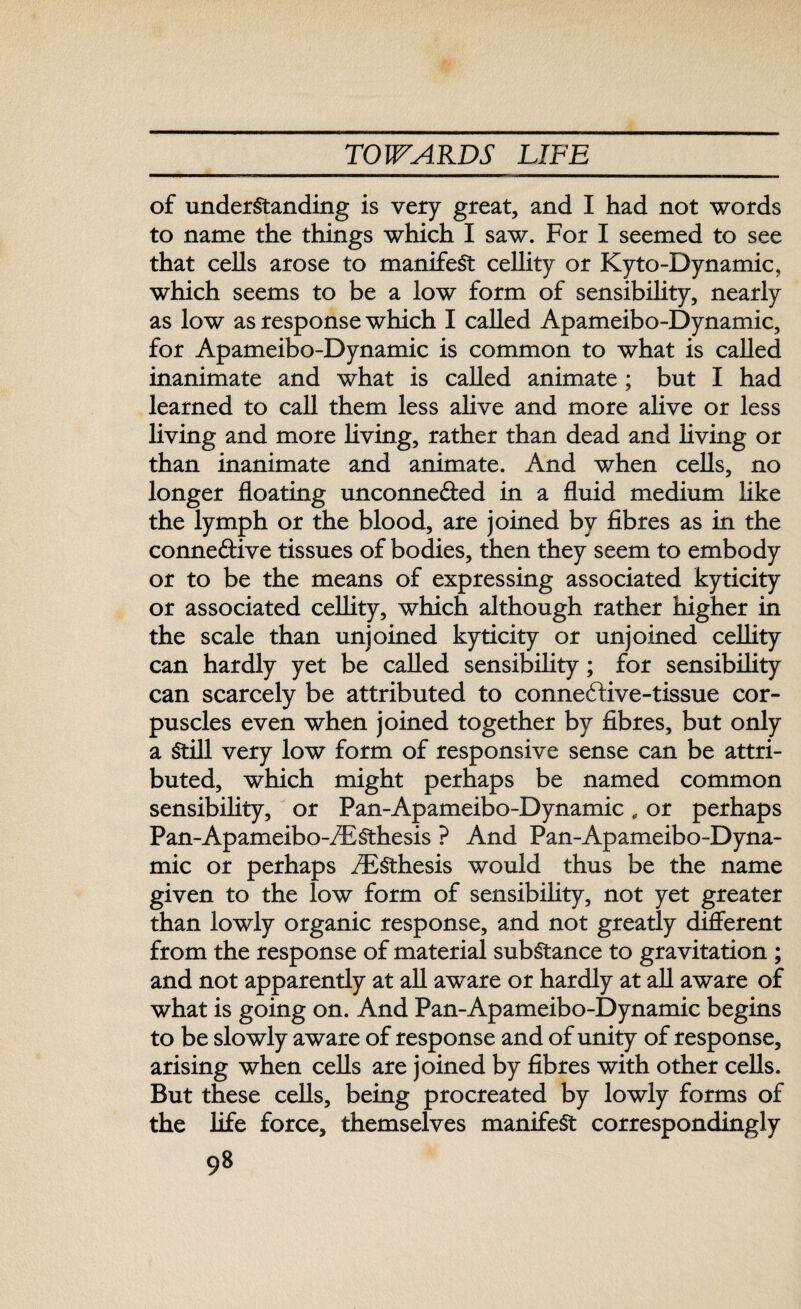 of understanding is very great, and I had not words to name the things which I saw. For I seemed to see that cells arose to manifest cellity or Kyto-Dynamic, which seems to be a low form of sensibility, nearly as low as response which I called Apameibo-Dynamic, for Apameibo-Dynamic is common to what is called inanimate and what is called animate; but I had learned to call them less alive and more alive or less living and more living, rather than dead and living or than inanimate and animate. And when cells, no longer floating unconne&ed in a fluid medium like the lymph or the blood, are joined by fibres as in the conne&ive tissues of bodies, then they seem to embody or to be the means of expressing associated kyticity or associated cellity, which although rather higher in the scale than unjoined kyticity or unjoined cellity can hardly yet be called sensibility; for sensibility can scarcely be attributed to conneftive-tissue cor¬ puscles even when joined together by fibres, but only a Still very low form of responsive sense can be attri¬ buted, which might perhaps be named common sensibility, or Pan-Apameibo-Dynamic , or perhaps Pan-Apameibo-/ESthesis ? And Pan-Apameibo-Dyna¬ mic or perhaps iESthesis would thus be the name given to the low form of sensibility, not yet greater than lowly organic response, and not greatly different from the response of material substance to gravitation ; and not apparently at all aware or hardly at all aware of what is going on. And Pan-Apameibo-Dynamic begins to be slowly aware of response and of unity of response, arising when cells are joined by fibres with other cells. But these cells, being procreated by lowly forms of the life force, themselves manifest correspondingly