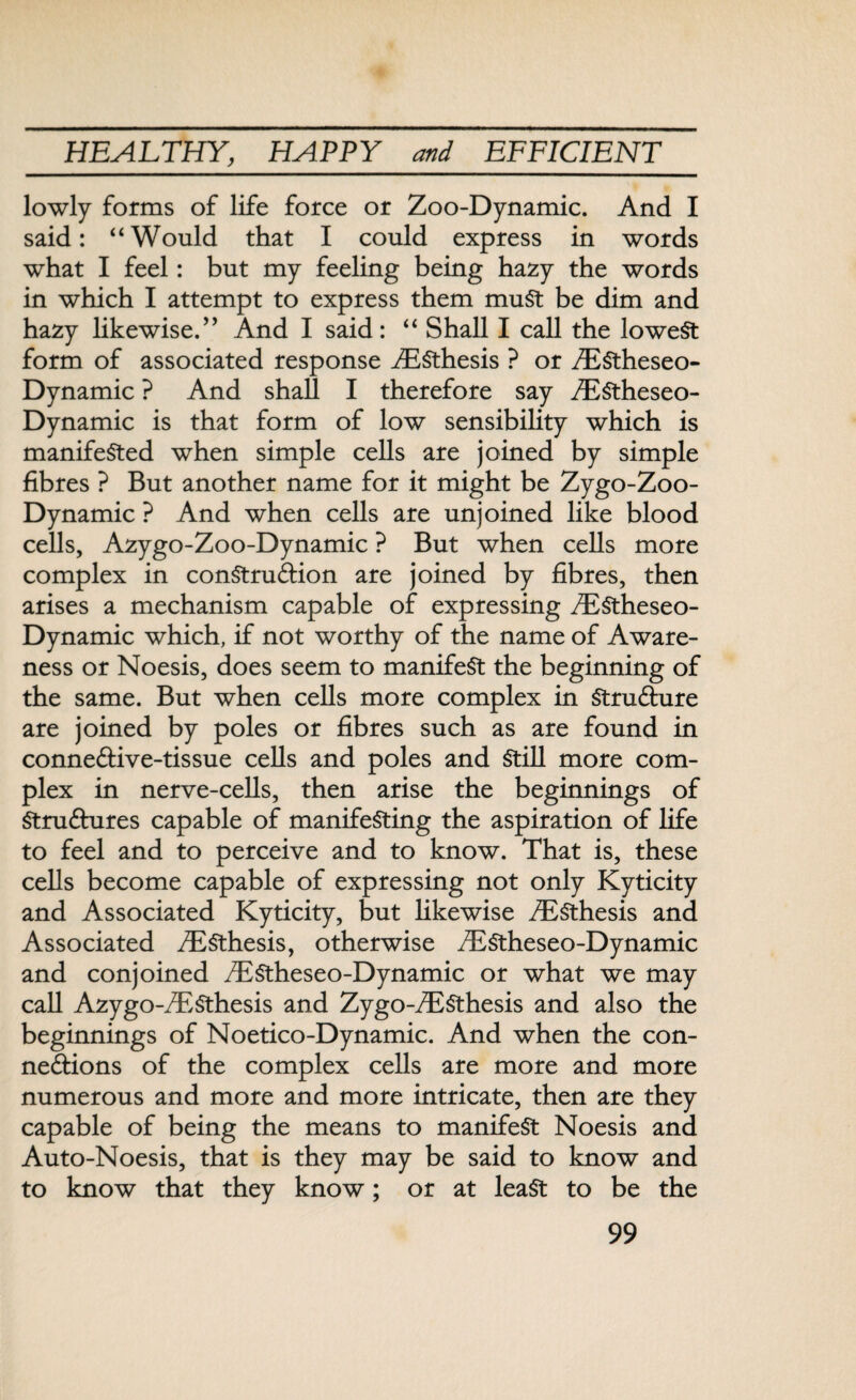 lowly forms of life force or Zoo-Dynamic. And I said: “Would that I could express in words what I feel: but my feeling being hazy the words in which I attempt to express them muSt be dim and hazy likewise.” And I said: “ Shall I call the lowest form of associated response iESthesis ? or /EStheseo- Dynamic ? And shall I therefore say .EStheseo- Dynamic is that form of low sensibility which is manifested when simple cells are joined by simple fibres ? But another name for it might be Zygo-Zoo- Dynamic ? And when cells are unjoined like blood cells, Azygo-Zoo-Dynamic ? But when cells more complex in construction are joined by fibres, then arises a mechanism capable of expressing iEStheseo- Dynamic which, if not worthy of the name of Aware¬ ness or Noesis, does seem to manifest the beginning of the same. But when cells more complex in Structure are joined by poles or fibres such as are found in conneCtive-tissue cells and poles and Still more com¬ plex in nerve-cells, then arise the beginnings of Structures capable of manifesting the aspiration of life to feel and to perceive and to know. That is, these cells become capable of expressing not only Kyticity and Associated Kyticity, but likewise iESthesis and Associated iESthesis, otherwise /EStheseo-Dynamic and conjoined iEStheseo-Dynamic or what we may call Azygo-^ESthesis and Zygo-/ESthesis and also the beginnings of Noetico-Dynamic. And when the con¬ nections of the complex cells are more and more numerous and more and more intricate, then are they capable of being the means to manifest Noesis and Auto-Noesis, that is they may be said to know and to know that they know; or at least to be the