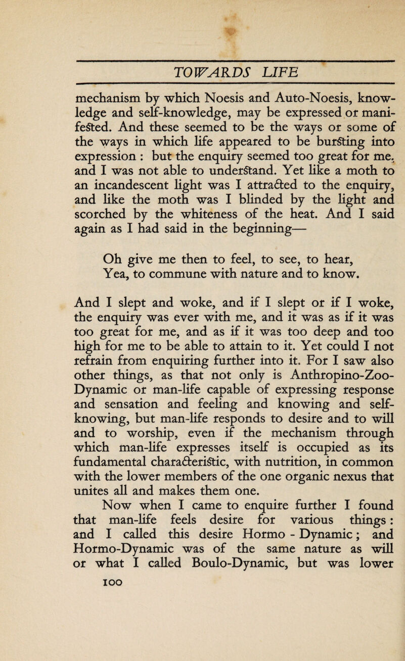 mechanism by which Noesis and Auto-Moesis, know¬ ledge and self-knowledge, may be expressed or mani¬ fested. And these seemed to be the ways or some of the ways in which life appeared to be bursting into expression : but the enquiry seemed too great for me. and I was not able to understand. Yet like a moth to an incandescent light was I attracted to the enquiry, and like the moth was I blinded by the light and scorched by the whiteness of the heat. And I said again as I had said in the beginning— Oh give me then to feel, to see, to hear. Yea, to commune with nature and to know. And I slept and woke, and if I slept or if I woke, the enquiry was ever with me, and it was as if it was too great for me, and as if it was too deep and too high for me to be able to attain to it. Yet could I not refrain from enquiring further into it. For I saw also other things, as that not only is Anthropino-Zoo- Dynamic or man-life capable of expressing response and sensation and feeling and knowing and self¬ knowing, but man-life responds to desire and to will and to worship, even if the mechanism through which man-life expresses itself is occupied as its fundamental characteristic, with nutrition, in common with the lower members of the one organic nexus that unites all and makes them one. Now when I came to enquire further I found that man-life feels desire for various things: and I called this desire Hormo - Dynamic; and Hormo-Dynamic was of the same nature as will or what I called Boulo-Dynamic, but was lower ioo