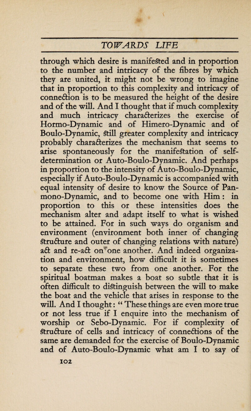 through which desire is manifested and in proportion to the number and intricacy of the fibres by which they are united, it might not be wrong to imagine that in proportion to this complexity and intricacy of connexion is to be measured the height of the desire and of the will. And I thought that if much complexity and much intricacy characterizes the exercise of Hormo-Dynamic and of Himero-Dynamic and of Boulo-Dynamic, Still greater complexity and intricacy probably characterizes the mechanism that seems to arise spontaneously for the manifestation of self- determination or Auto-Boulo-Dynamic. And perhaps in proportion to the intensity of Auto-Boulo-Dynamic, especially if Auto-Boulo-Dynamic is accompanied with equal intensity of desire to know the Source of Pan¬ mono-Dynamic, and to become one with Him: in proportion to this or these intensities does the mechanism alter and adapt itself to what is wished to be attained. For in such ways do organism and environment (environment both inner of changing Structure and outer of changing relations with nature) a ft and re-aft on^one another. And indeed organiza¬ tion and environment, how difficult it is sometimes to separate these two from one another. For the spiritual boatman makes a boat so subtle that it is often difficult to distinguish between the will to make the boat and the vehicle that arises in response to the will. And I thought: “ These things are even more true or not less true if I enquire into the mechanism of worship or Sebo-Dynamic. For if complexity of Strufture of cells and intricacy of connections of the same are demanded for the exercise of Boulo-Dynamic and of Auto-Boulo-Dynamic what am I to say of
