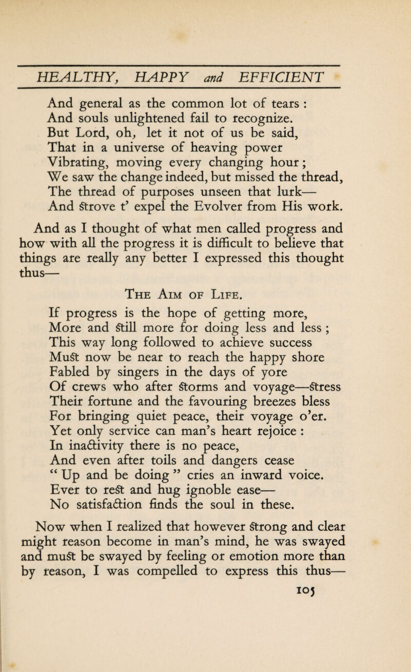 And general as the common lot of tears : And souls unlightened fail to recognize. But Lord, oh, let it not of us be said, That in a universe of heaving power Vibrating, moving every changing hour; We saw the change indeed, but missed the thread. The thread of purposes unseen that lurk— And Strove t’ expel the Evolver from His work. And as I thought of what men called progress and how with all the progress it is difficult to believe that things are really any better I expressed this thought thus— The Aim of Life. If progress is the hope of getting more. More and Still more for doing less and less ; This way long followed to achieve success MuSt now be near to reach the happy shore Fabled by singers in the days of yore Of crews who after Storms and voyage—Stress Their fortune and the favouring breezes bless For bringing quiet peace, their voyage o’er. Yet only service can man’s heart rejoice : In inactivity there is no peace, And even after toils and dangers cease “ Up and be doing ” cries an inward voice. Ever to rest and hug ignoble ease— No satisfaction finds the soul in these. Now when I realized that however Strong and clear might reason become in man’s mind, he was swayed and muSt be swayed by feeling or emotion more than by reason, I was compelled to express this thus— 103