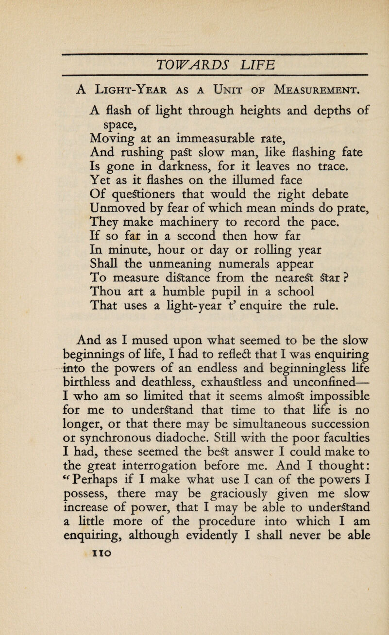 A Light-Year as a Unit of Measurement. A flash of light through heights and depths of space, Moving at an immeasurable rate, And rushing past slow man, like flashing fate Is gone in darkness, for it leaves no trace. Yet as it flashes on the illumed face Of questioners that would the right debate Unmoved by fear of which mean minds do prate. They make machinery to record the pace. If so far in a second then how far In minute, hour or day or rolling year Shall the unmeaning numerals appear To measure distance from the nearest Star ? Thou art a humble pupil in a school That uses a light-year tJ enquire the rule. And as I mused upon what seemed to be the slow beginnings of life, I had to refled that I was enquiring into the powers of an endless and beginningless life birthless and deathless, exhauStless and unconfined— I who am so limited that it seems almost impossible for me to understand that time to that life is no longer, or that there may be simultaneous succession or synchronous diadoche. Still with the poor faculties I had, these seemed the best answer I could make to the great interrogation before me. And I thought; “Perhaps if I make what use I can of the powers I possess, there may be graciously given me slow increase of power, that I may be able to understand a little more of the procedure into which I am enquiring, although evidently I shall never be able no