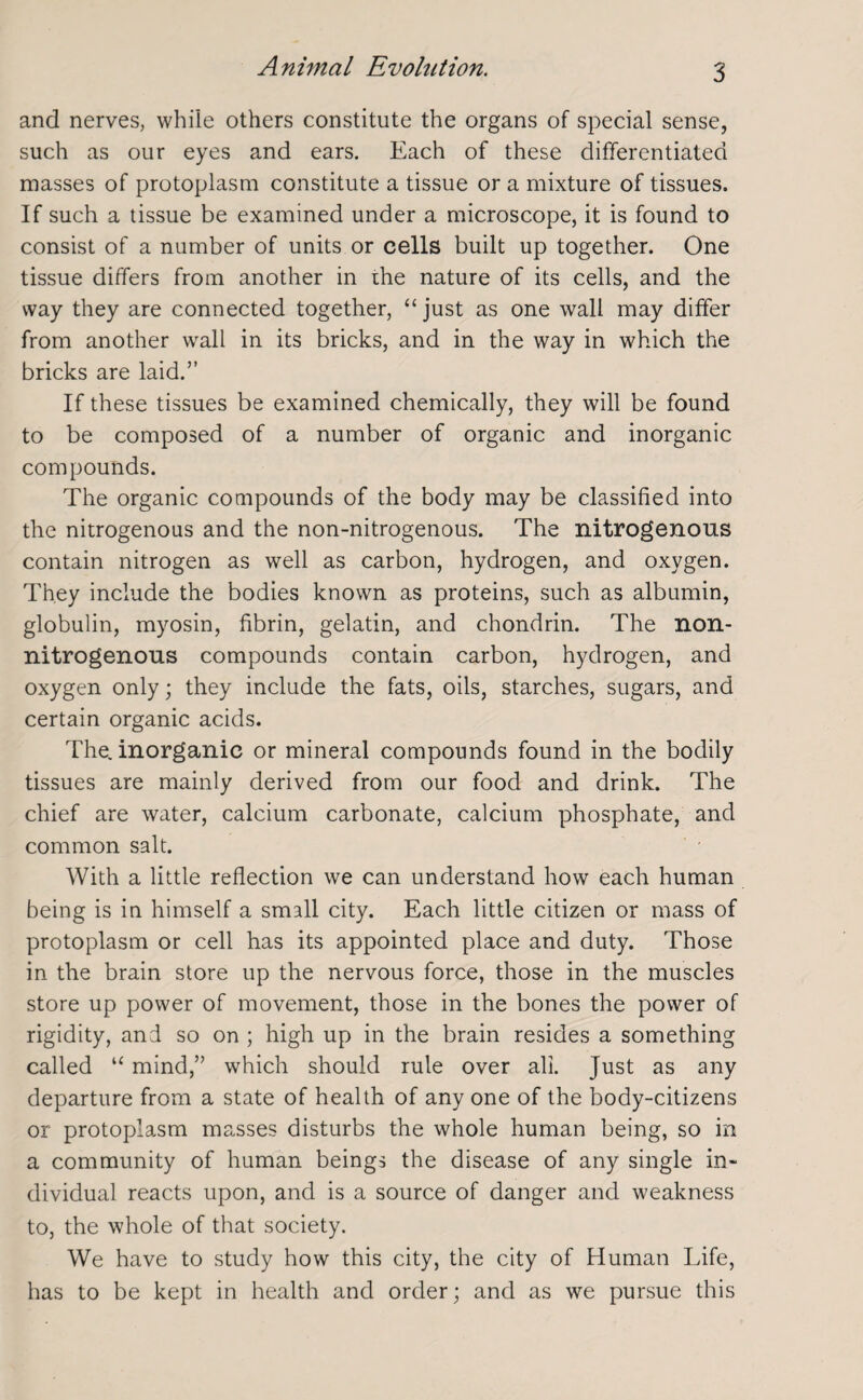 Animal Evolution. and nerves, while others constitute the organs of special sense, such as our eyes and ears. Each of these differentiated masses of protoplasm constitute a tissue or a mixture of tissues. If such a tissue be examined under a microscope, it is found to consist of a number of units or cells built up together. One tissue differs from another in the nature of its cells, and the way they are connected together, “ just as one wall may differ from another wrall in its bricks, and in the way in which the bricks are laid.” If these tissues be examined chemically, they will be found to be composed of a number of organic and inorganic compounds. The organic compounds of the body may be classified into the nitrogenous and the non-nitrogenous. The nitrogenous contain nitrogen as well as carbon, hydrogen, and oxygen. They include the bodies known as proteins, such as albumin, globulin, myosin, fibrin, gelatin, and chondrin. The non- nitrogenous compounds contain carbon, hydrogen, and oxygen only; they include the fats, oils, starches, sugars, and certain organic acids. The. inorganic or mineral compounds found in the bodily tissues are mainly derived from our food and drink. The chief are water, calcium carbonate, calcium phosphate, and common salt. With a little reflection we can understand how each human being is in himself a small city. Each little citizen or mass of protoplasm or cell has its appointed place and duty. Those in the brain store up the nervous force, those in the muscles store up power of movement, those in the bones the power of rigidity, and so on ; high up in the brain resides a something called u mind,” which should rule over all. Just as any departure from a state of health of any one of the body-citizens or protoplasm masses disturbs the whole human being, so in a community of human beings the disease of any single in- dividual reacts upon, and is a source of danger and weakness to, the whole of that society. We have to study how this city, the city of Human Life, has to be kept in health and order; and as we pursue this
