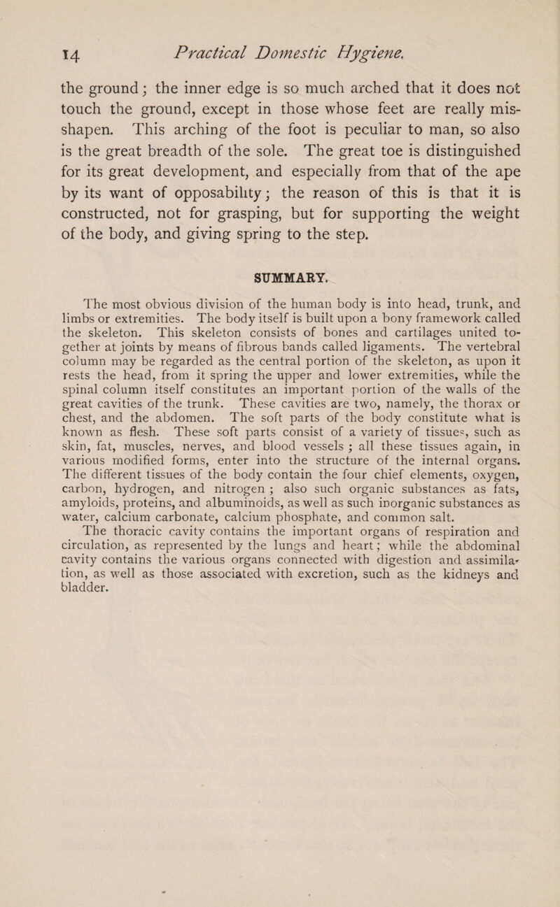 the ground; the inner edge is so much arched that it does not touch the ground, except in those whose feet are really mis¬ shapen. This arching of the foot is peculiar to man, so also is the great breadth of the sole. The great toe is distinguished for its great development, and especially from that of the ape by its want of opposabihty; the reason of this is that it is constructed, not for grasping, but for supporting the weight of the body, and giving spring to the step. SUMMARY. The most obvious division of the human body is into head, trunk, and limbs or extremities. The body itself is built upon a bony framework called the skeleton. This skeleton consists of bones and cartilages united to¬ gether at joints by means of fibrous bands called ligaments. The vertebral column may be regarded as the central portion of the skeleton, as upon it rests the head, from it spring the upper and lower extremities, while the spinal column itself constitutes an important portion of the walls of the great cavities of the trunk. These cavities are two, namely, the thorax or chest, and the abdomen. The soft parts of the body constitute what is known as flesh. These soft parts consist of a variety of tissue^, such as skin, fat, muscles, nerves, and blood vessels ; all these tissues again, in various modified forms, enter into the structure of the internal organs. The different tissues of the body contain the four chief elements, oxygen, carbon, hydrogen, and nitrogen ; also such organic substances as fats, amyloids, proteins, and albuminoids, as well as such inorganic substances as water, calcium carbonate, calcium phosphate, and common salt. The thoracic cavity contains the important organs of respiration and circulation, as represented by the lungs and heart; while the abdominal cavity contains the various organs connected with digestion and assimila¬ tion, as well as those associated with excretion, such as the kidneys and bladder.