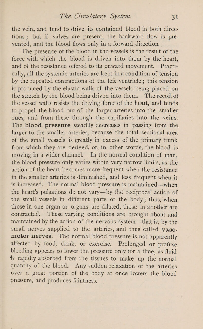 the vein, and tend to drive its contained blood in both direc- tions ; but if valves are present, the backward flow is pre¬ vented, and the blood flows only in a forward direction. The presence of the blood in the vessels is the result of the force with which the blood is driven into them by the heart, and of the resistance offered to its onward movement. Practi¬ cally, all the systemic arteries are kept in a condition of tension by the repeated contractions of the left ventricle; this tension is produced by the elastic walls of the vessels being placed on the stretch by the blood being driven into them. The recoil of the vessel walls resists the driving force of the heart, and tends to propel the blood out of the larger arteries into the smaller ones, and from these through the capillaries into the veins. The blood pressure steadily decreases in passing from the larger to the smaller arteries, because the total sectional area of the small vessels is greatly in excess of the primary trunk from which they are derived, or, in other words, the blood is moving in a wider channel. In the normal condition of man, the blood pressure only varies within very narrow limits, as the action of the heart becomes more frequent when the resistance in the smaller arteries is diminished, and less frequent when it is increased. The normal blood pressure is maintained—when the heart’s pulsations do not vary—by the reciprocal action of the small vessels in different parts of the body; thus, when those in one organ or organs are dilated, those in another are contracted. These varying conditions are brought about and maintained by the action of the nervous system—that is, by the small nerves supplied to the arteries, and thus called vaso¬ motor nerves. The normal blood pressure is not apparently affected by food, drink, or exercise. Prolonged or profuse bleeding appears to lower the pressure only for a time, as fluid is rapidly absorbed from the tissues to make up the normal quantity of the blood. Any sudden relaxation of the arteries over a great portion of the body at once lowers the blood pressure, and produces faintness.