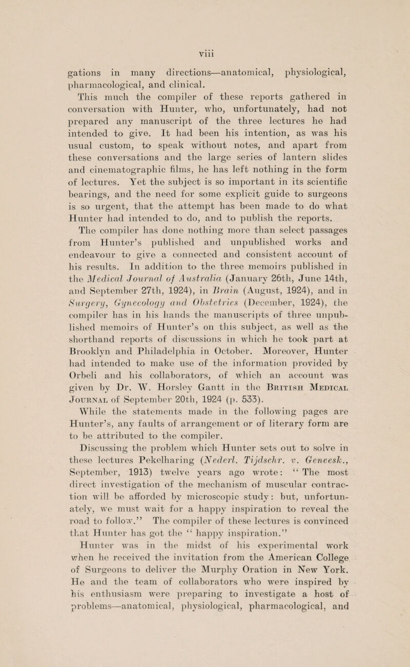 gations in many directions—anatomical, physiological, pharmacological, and clinical. This much the compiler of these reports gathered in conversation with Hunter, who, unfortunately, had not prepared any manuscript of the three lectures he had intended to give. It had been his intention, as was his usual custom, to speak without notes, and apart from these conversations and the large series of lantern slides and cinematographic films, he has left nothing in the form of lectures. Yet the subject is so important in its scientific bearings, and the need for some explicit guide to surgeons is SO' urgent, that the attempt has been made to do what Hunter had intended to do, and to publish the reports. The compiler has done nothing more than select passages from Hunter’s published and unpublished works and endeavour to give a connected and consistent account of his results. In addition to the three memoirs published in the Medical Journal of Australia (January 26th, June 14th, and September 27th, 1924), in Brain (August, 1924), and in Surgery, Gynecology and Obstetrics (December, 1924), the compiler has in his hands the manuscripts of three unpub¬ lished memoirs of Hunter’s on this subject, as well as the shorthand reports of discussions in which he took part at Brooklyn and Philadelphia in October. Moreover, Hunter had intended to make use of the information provided by Orbeli and his collaborators, of which an account was given by Dr. W. Horsley Gantt in the British Medical Journal of September 20th, 1924 (p. 533). While the statements made in the following pages are Hunter’s, any faults of arrangement or of literary form are to be attributed fx> the compiler. Discussing the problem which Hunter sets out to solve in these lectures Pekelharing (Nederl. Tijdschr. v. Geneesk., September, 1913) twelve years ago wrote: “The most direct investigation of the mechanism of muscular contrac¬ tion will be afforded by microscopic study: but, unfortun¬ ately, we must wait for a happy inspiration to reveal the road to follow.” The compiler of these lectures is convinced that Hunter has got the “ happy inspiration.” Hunter was in the midst of his experimental work when he received the invitation from the American College of Surgeons to deliver the Murphy Oration in New York. He and the team of collaborators who were inspired by his enthusiasm were preparing to investigate a host of problems—anatomical, physiological, pharmacological, and