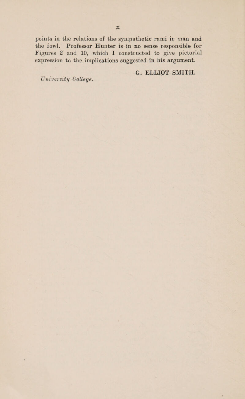 points in the relations of the sympathetic rami in man and the fowl. Professor Hunter is in no sense responsible for Figures 2 and 10, which I constructed to give pictorial expression to the implications suggested in his argument. G. ELLIOT SMITH. University College. f