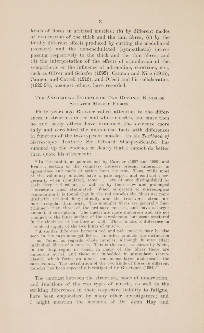 kinds of fibres in striated muscles; (b) by different modes of innervation of the thick and the thin fibres; (c) by the totally different effects produced by cutting the medullated (somatic) and the non-medullated (sympathetic) nerves passing respectively to the thick and the thin fibres; and (d) the interpretation of the effects of stimulation of the sympathetic or the influence of adrenaline, veratrine, etc., such as Oliver and Schafer (1895), Cannon and Nice (1913), Cannon and Cattell (1916), and Orbeli and his collaborators (1922-24), amongst others, have recorded. The Anatomical Evidence or Two Distinct Kinds of Striated Muscle Fibres. Forty years ago Hanvier called attention to the differ¬ ences in structure in red and white muscles, and since then he and many others have examined the evidence more fully and correlated the anatomical facts with differences in function of the two' types of muscle. In his Textbook of Microscopic Anatomy Sir Edward Sharpey-Schafer has summed up the evidence so clearly that 1 cannot do better than quote his statement: “ In the rabbit, as pointed out by Ranvier (1887 and 1889) and Krause, certain of the voluntary muscles present differences in appearance and mode of action from the rest. Thus, while most of the voluntary muscles have a pale aspect and contract ener¬ getically when stimulated, some . . . are at once distinguished by their deep red colour, as well as by their slow and prolonged contraction when stimulated. When subjected to microscopical examination it is found that in the red muscles the fibres are more distinctly striated longitudinally and the transverse striae are more irregular than usual. The muscular fibres are generally finer (thinner) than those of the ordinary muscles, and have a larger amount of sarcoplasm. The nuclei are more numerous and are not confined to the inner surface of the sarcolemma, but occur scattered in the thickness of the fibre as well. There is also a difference in the blood supply of the two kinds of muscle. . . . “ A similar difference between red and pale muscles may be also seen in the rays amongst fishes. In other animals the distinction is not found as regards whole muscles, although it may affect individual fibres of a muscle. This is the case, as shown by Klein, in the diaphragm, in which in many of the fibres there are numerous nuclei, and these are imbedded in protoplasm (sarco¬ plasm), which forms an almost continuous layer underneath the sarcolemma. The distribution of the two kinds of fibres in different muscles has been especially investigated by Gruetzner (1884).” Tlie contrast between the structure, mode of innervation, and functions of the two types of muscle, as well as the striking differences in their respective liability to fatigue, have been emphasized by many other investigators; and I might mention the memoirs of Dr. John Hay and