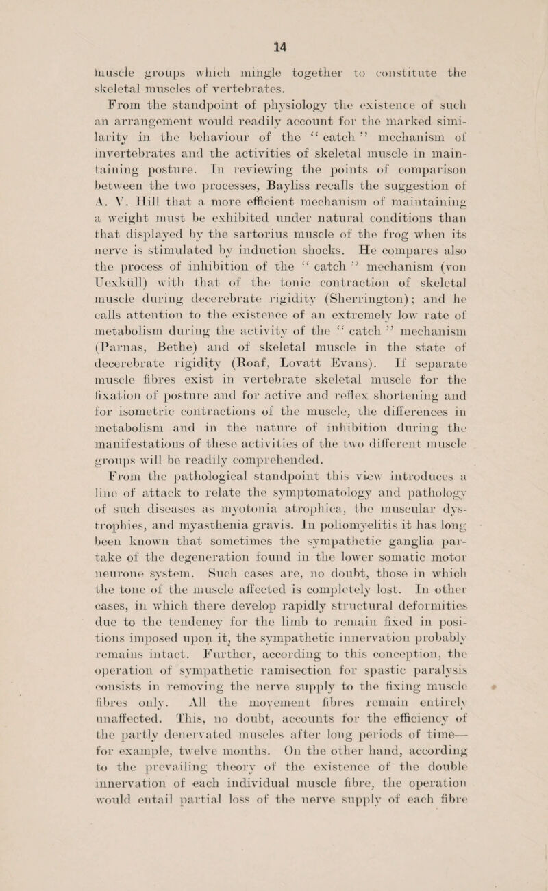 tnuscle groups which mingle together to constitute the skeletal muscles of vertebrates. From the standpoint of physiology the existence of such an arrangement would readily account for the marked simi¬ larity in the behaviour of the “ catch ” mechanism of invertebrates and the activities of skeletal muscle in main¬ taining posture. In reviewing the points of comparison between the two processes, Bayliss recalls the suggestion of A. V. Hill that a more efficient mechanism of maintaining a weight must be exhibited under natural conditions than that displayed by the sartorius muscle of the frog when its nerve is stimulated by induction shocks. He compares also the process of inhibition of the “ catch ” mechanism (von Uexkiill) with that of the tonic contraction of skeletal muscle during decerebrate rigidity (Sherrington); and he calls attention to the existence of an extremely low rate of metabolism during the activity of the “ catch ” mechanism (Parnas, Bethe) and of skeletal muscle in the state of decerebrate rigidity (Roaf, Lovatt Evans). If separate muscle fibres exist in vertebrate skeletal muscle for the fixation of posture and for active and reflex shortening and for isometric contractions of the muscle, the differences in metabolism and in the nature of inhibition during the manifestations of these activities of the two different muscle groups will be readily comprehended. From the pathological standpoint this view introduces a line of attack to relate the symptomatology and pathology of such diseases as myotonia atrophica, the muscular dys¬ trophies, and myasthenia gravis. In poliomyelitis it has long been known that sometimes the sympathetic ganglia par¬ take of the degeneration found in the lower somatic motor neurone system. Such cases are, no doubt, those in which the tone of the muscle affected is completely lost. In other cases, in which there develop rapidly structural deformities due to the tendency for the limb to remain fixed in posi¬ tions imposed upon it, the sympathetic innervation probably remains intact. Further, according to this conception, the operation of sympathetic ramisection for spastic paralysis consists in removing the nerve supply to the fixing muscle fibres only. All the movement fibres remain entirely unaffected. This, no doubt, accounts for the efficiency of the partly denervated muscles after long periods of time— for example, twelve months. On the other hand, according to the prevailing theory of the existence of the double innervation of each individual muscle fibre, the operation would entail partial loss of the nerve supply of each fibre