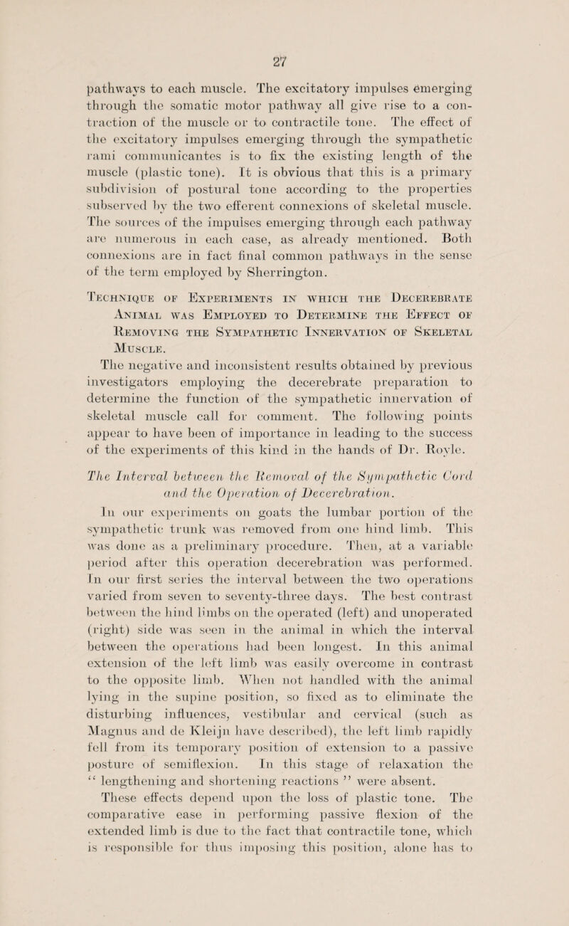 pathways to each muscle. The excitatory impulses emerging through the somatic motor pathway all give rise to a con¬ traction of the muscle or to> contractile tone. The effect of the excitatory impulses emerging through the sympathetic rami communicantes is to fix the existing length of the muscle (plastic tone). It is obvious that this is a primary subdivision of postural tone according to the properties subserved by the two> efferent connexions of skeletal muscle. The sources of the impulses emerging through each pathway are numerous in each case, as already mentioned. Both connexions are in fact final common pathways in the sense of the term employed by Sherrington. Technique of Experiments in which the Decerebrate Animal was Employed to Determine the Effect of Removing the Sympathetic Innervation of Skeletal Muscle. The negative and inconsistent results obtained by previous investigators employing the decerebrate preparation to determine the function of the sympathetic innervation of skeletal muscle call for comment. The following points appear to have been of importance in leading to the success of the experiments of this kind in the hands of Dr. Hoyle. The Interval between the Itcmoval of the Sympathetic Cord and the Operation of lie cerebration. In our experiments on goats the lumbar portion of the sympathetic trunk was removed from one hind limb. This was done as a preliminary procedure. Then, at a variable period after this operation decerebration was performed. In our first series the interval between the two operations varied from seven to seventy-three days. The best contrast between the hind limbs on the operated (left) and unoperated (right) side was seen in the animal in which the interval between the operations had been longest. In this animal extension of the left limb was easily overcome in contrast to the opposite limb. When not handled with the animal lying in the supine position, so fixed as to eliminate the disturbing influences, vestibular and cervical (such as Magnus and de Kleijn have described), the left limb rapidly fell from its temporary position of extension to a passive posture of semiflexion. In this stage of relaxation the “ lengthening and shortening reactions ” were absent. These effects depend upon the loss of plastic tone. The comparative ease in performing passive flexion of the extended limb is due to the fact that contractile tone, which is responsible for thus imposing this position, alone has to