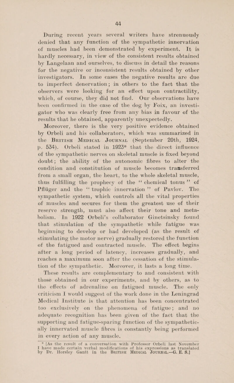louring recent years several writers have strenuously denied that any function of the sympathetic innervation of muscles had been demonstrated by experiment. It is hardly necessary, in view of the consistent results obtained by Langelaan and ourselves, to discuss in detail the reasons for the negative or inconsistent results obtained by other investigators. In some cases the negative results are due to imperfect denervation; in others to the fact that the observers were looking for an effect upon contractility, which, of course, they did not find. Our observations have been confirmed in the case of the dog by Foix, an investi¬ gator who was clearly free from any bias in favour of the results that he obtained, apparently unexpectedly. Moreover, there is the very positive evidence obtained by Orbeli and his collaborators, which was summarized in the British Medical Journal (September 20th, 1924, p. 534). Orbeli stated in 1923* that the direct influence of the sympathetic nerves on skeletal muscle is fixed beyond doubt; the ability of the autonomic fibres to alter the condition and constitution of muscle becomes transferred from a small organ, the heart, to the whole skeletal muscle, thus fulfilling the prophecy of the “ chemical tonus ” of Pfliiger and the “ trophic innervation ” of Pavlov. The sympathetic system, which controls all the vital properties of muscles and secures for them the greatest use of their reserve strength, must also affect their tone and meta¬ bolism. In 1922 Orbeli’s collaborator Ginetsinsky found that stimulation of the sympathetic while fatigue was beginning to develop or had developed (as the result of stimulating the motor nerve) gradually restored the function of the fatigued and contracted muscle. The effect begins after a long period of latency, increases gradually, and reaches a maximum soon after the cessation of the stimula¬ tion of the sympathetic. Moreover, it lasts a long time. These results are complementary to and consistent with those obtained in our experiments, and by others, as to the effects of adrenaline on fatigued muscle. The only criticism I would suggest of the work done in the Leningrad Medical Institute is that attention has been concentrated too exclusively on the phenomena of fatigue; and no adequate recognition has been given of the fact that the supporting and fatigue-sparing function of the sympathetic¬ ally innervated muscle fibres is constantly being performed in every action of any muscle. * [As the result of a conversation with Professor Orbeli last November I have made certain verbal modifications of his expressions as translated by Dr. Horsley Gantt in the British Medical Journal.—G. E. S.]
