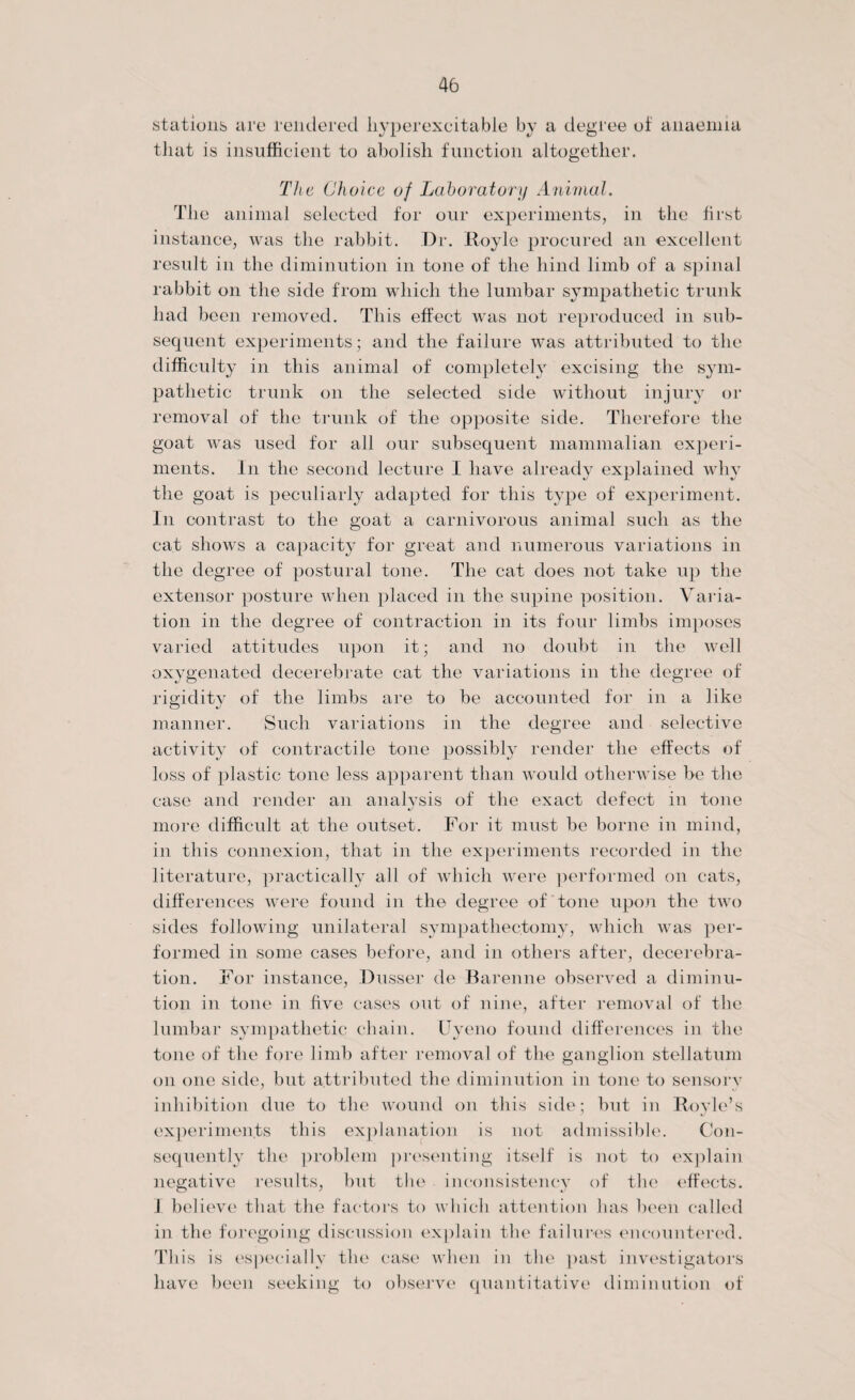 stations are rendered liyperexcitable by a degree of anaemia that is insufficient to abolish function altogether. The Choice of Laboratory Animal. The animal selected for our experiments, in the first instance, was the rabbit. Dr. Royle procured an excellent result in the diminution in tone of the hind limb of a spinal rabbit on the side from which the lumbar sympathetic trunk had been removed. This effect was not reproduced in sub¬ sequent experiments; and the failure was attributed to the difficulty in this animal of completely excising the sym¬ pathetic trunk on the selected side without injury or removal of the trunk of the opposite side. Therefore the goat was used for all our subsequent mammalian experi¬ ments. In the second lecture I have already explained why the goat is peculiarly adapted for this type of experiment. In contrast to the goat a carnivorous animal such as the cat shows a capacity for great and numerous variations in the degree of postural tone. The cat does not take up the extensor posture when placed in the supine position. Varia¬ tion in the degree of contraction in its four limbs imposes varied attitudes upon it; and no doubt in the well oxygenated decerebrate cat the variations in the degree of rigidity of the limbs are to be accounted for in a like manner. Such variations in the degree and selective activity of contractile tone possibly render the effects of loss of plastic tone less apparent than would otherwise be the case and render an analysis of the exact defect in tone more difficult at the outset. For it must be borne in mind, in this connexion, that in the experiments recorded in the literature, practically all of which were performed on cats, differences were found in the degree of tone upon the two sides following unilateral sympathectomy, which was per¬ formed in some cases before, and in others after, decerebra¬ tion. For instance, Dusser de Barenne observed a diminu¬ tion in tone in five cases out of nine, after removal of the lumbar sympathetic chain. Uyeno found differences in the tone of the fore limb after removal of the ganglion stellatum on one side, but attributed the diminution in tone to sensory inhibition due to the wound on this side; but in Boyle’s experiments this explanation is not admissible. Con¬ sequently the problem presenting itself is not to explain negative results, but the inconsistency of the effects. I believe that the factors to which attention has been called in the foregoing discussion explain the failures encountered. This is especially the case when in the past investigators have been seeking to observe quantitative diminution of